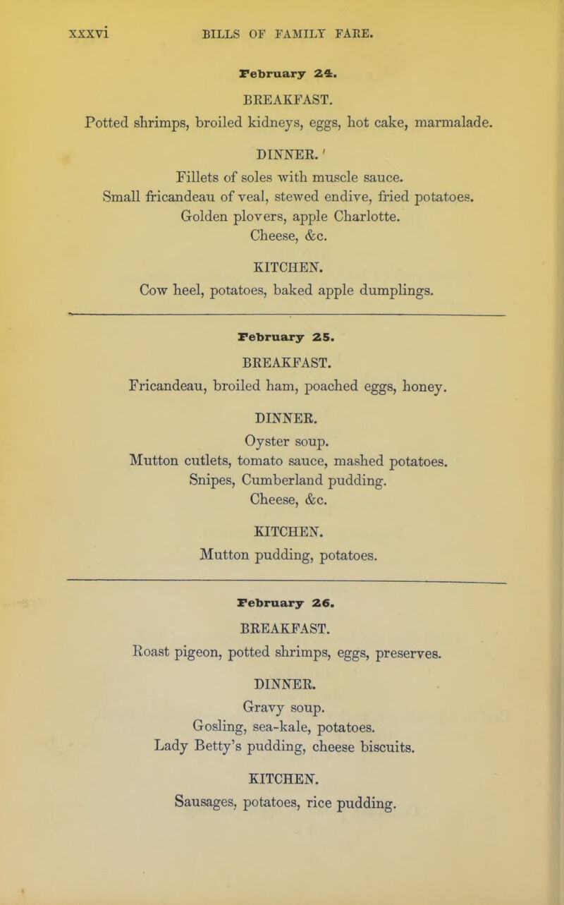 February 24. BREAKFAST. Potted shrimps, broiled kidneys, eggs, hot cake, marmalade. DINNER.' Fillets of soles with muscle sauce. Small fricandeau of veal, stewed endive, fried potatoes. Golden plovers, apple Charlotte. Cheese, &c. KITCHEN. Cow heel, potatoes, baked apple dumplings. February 25. BREAKFAST. Fricandeau, broiled ham, poached eggs, honey. DINNER. Oyster soup. Mutton cutlets, tomato sauce, mashed potatoes. Snipes, Cumberland pudding. Cheese, &c. KITCHEN. Mutton pudding, potatoes. February 26. BREAKFAST. Roast pigeon, potted shrimps, eggs, preserves. DINNER. Gravy soup. Gosling, sea-kale, potatoes. Lady Betty’s pudding, cheese biscuits. KITCHEN. Sausages, potatoes, rice pudding.