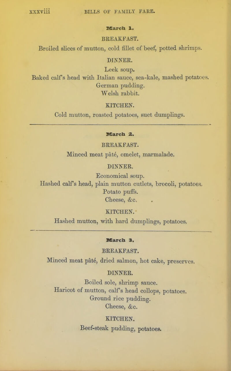 march X. BREAKFAST. Broiled slices of mutton, cold fillet of beef, potted shrimps. DINNER. Leek soup. Baked calFs head with Italian sauce, sea-kale, mashed potatoes. German pudding. Welsh rabbit. KITCHEN. Cold mutton, roasted potatoes, suet dumplings. march 2. BREAKFAST. Minced meat pate, omelet, marmalade. DINNER. Economical soup. Hashed calf’s head, plain mutton cutlets, brocoli, potatoes. Potato puffs. Cheese, &c. KITCHEN.’ Hashed mutton, with hard dumplings, potatoes. March 3. BREAKFAST. Minced meat pat4, dried salmon, hot cake, preserves. DINNER. Boiled sole, shrimp sauce. Haricot of mutton, calf’s head collops, potatoes. Ground rice pudding. Cheese, &c. KITCHEN. Beef-steak pudding, potatoes.