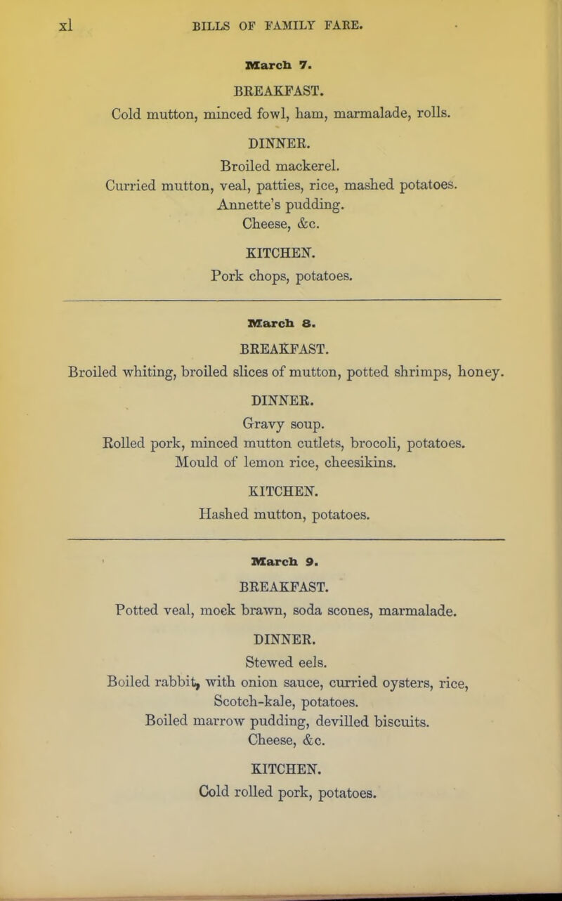 March 7. BREAKFAST. Cold mutton, minced fowl, ham, marmalade, rolls. DINNER. Broiled mackerel. Curried mutton, veal, patties, rice, mashed potatoes. Annette’s pudding. Cheese, &c. KITCHEN. Pork chops, potatoes. March 8. BREAKFAST. Broiled whiting, broiled slices of mutton, potted shrimps, honey. DINNER. Gravy soup. Rolled pork, minced mutton cutlets, brocoli, potatoes. Mould of lemon rice, cheesikins. KITCHEN. Hashed mutton, potatoes. March 9. BREAKFAST. Potted veal, mock brawn, soda scones, marmalade. DINNER. Stewed eels. Boiled rabbit, with onion sauce, curried oysters, rice, Scotch-kale, potatoes. Boiled marrow pudding, devilled biscuits. Cheese, &c. KITCHEN. Cold rolled pork, potatoes.