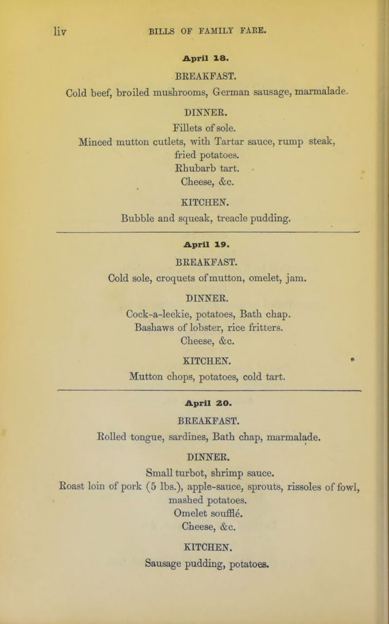 April 18. BREAKFAST. Cold beef, broiled mushrooms, German sausage, marmalade. DINNER. Fillets of sole. Minced mutton cutlets, -with Tartar sauce, rump steak, fried potatoes. Rhubarb tart. Cheese, &c. KITCHEN. Bubble and squeak, treacle pudding. April 19. BREAKFAST. Cold sole, croquets of mutton, omelet, jam. DINNER. Cock-a-leekie, potatoes, Bath chap. Bashaws of lobster, rice fritters. Cheese, &c. KITCHEN. Mutton chops, potatoes, cold tart. April 20. BREAKFAST. Rolled tongue, sardines, Bath chap, marmalade. DINNER, Small turbot, shrimp sauce. Roast loin of pork (5 lbs.), apple-sauce, sprouts, rissoles of fowl, mashed potatoes. Omelet souffle. Cheese, &c. KITCHEN. Sausage pudding, potatoes.