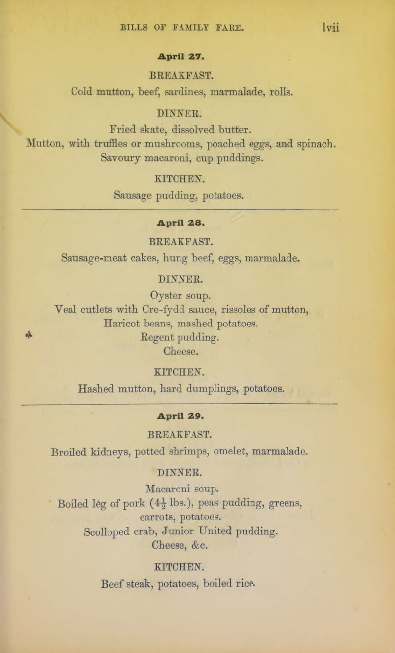 April 27. BREAKFAST. Cold mutton, beef, sardines, marmalade, rolls. DINNER. Fried skate, dissolved butter. Mutton, with truffles or mushrooms, poached eggs, and spinach. Savoury macaroni, cup puddings. KITCHEN. Sausage pudding, potatoes. April 28. BREAKFAST. Sausage-meat cakes, hung beef, eggs, marmalade. DINNER. Oyster soup. Veal cutlets with Cre-fydd sauce, rissoles of mutton, Haricot beans, mashed potatoes. Regent pudding. Cheese. KITCHEN. Hashed mutton, hard dumplings, potatoes. April 29. BREAKFAST. Broiled kidneys, potted shrimps, omelet, marmalade. DINNER. Macaroni soup. ' Boiled leg of pork (4^ lbs.), peas pudding, greens, carrots, potatoes. Scolloped crab, Junior United pudding. Cheese, &c. KITCHEN. Beef steak, potatoes, boiled rice.