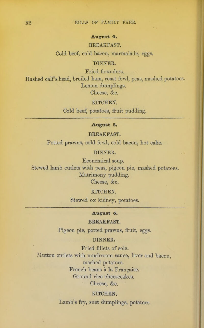 August 4. BREAKFAST. Cold beef, cold bacon, marmalade, eggs. DINNER. Fried flounders. Hashed calf s head, broiled ham, roast fowl, peas, mashed potatoes. Lemon dumplings. Cheese, &c. KITCHEN. Cold beef, potatoes, fruit pudding. August 5. BREAKFAST. Potted prawns, cold fowl, cold bacon, hot cake. DINNER. Economical soup. Stewed lamb cutlets with peas, pigeon pie, mashed potatoes. Matrimony pudding. Cheese., &c. KITCHEN. Stewed ox kidney, potatoes. August 6. BREAKFAST. Pigeon pie, potted prawns, fruit, eggs. DINNER. Fried fillets of sole. Mutton cutlets with mushroom sauce, liver and bacon, mashed potatoes. French beans a la Fran^aise. Ground rice cheesecakes. Cheese, &c. KITCHEN. Lamb’s fry, suet dumplings, potatoes.