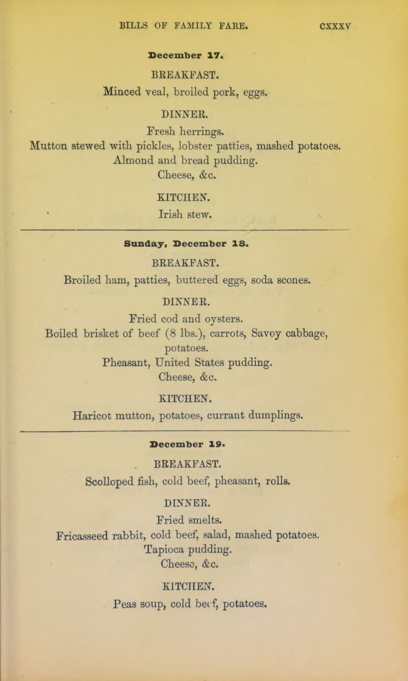 December 17. BKEAKFAST. Minced veal, broiled pork, eggs. DINNER. Fresh herrings. Mutton stewed with pickles, lobster patties, mashed potatoes. Almond and bread pudding. Cheese, &c. KITCHEN. * Irish stew. Sunday, December IS. BREAKFAST. Broiled ham, patties, buttered eggs, soda scones. DINNER. Fried cod and oysters. Boiled brisket of beef (8 lbs.), carrots, Savoy cabbage, potatoes. Pheasant, United States pudding. Cheese, &c. KITCHEN. Haricot mutton, potatoes, currant dumplings. December 19. BREAKFAST. Scolloped fish, cold beef, pheasant, rolls. DINNER. Fried smelts. Fricasseed rabbit, cold beef, salad, mashed potatoes. Tapioca pudding. Cheese, &c. KITCHEN. Peas soup, cold bee f, potatoes.