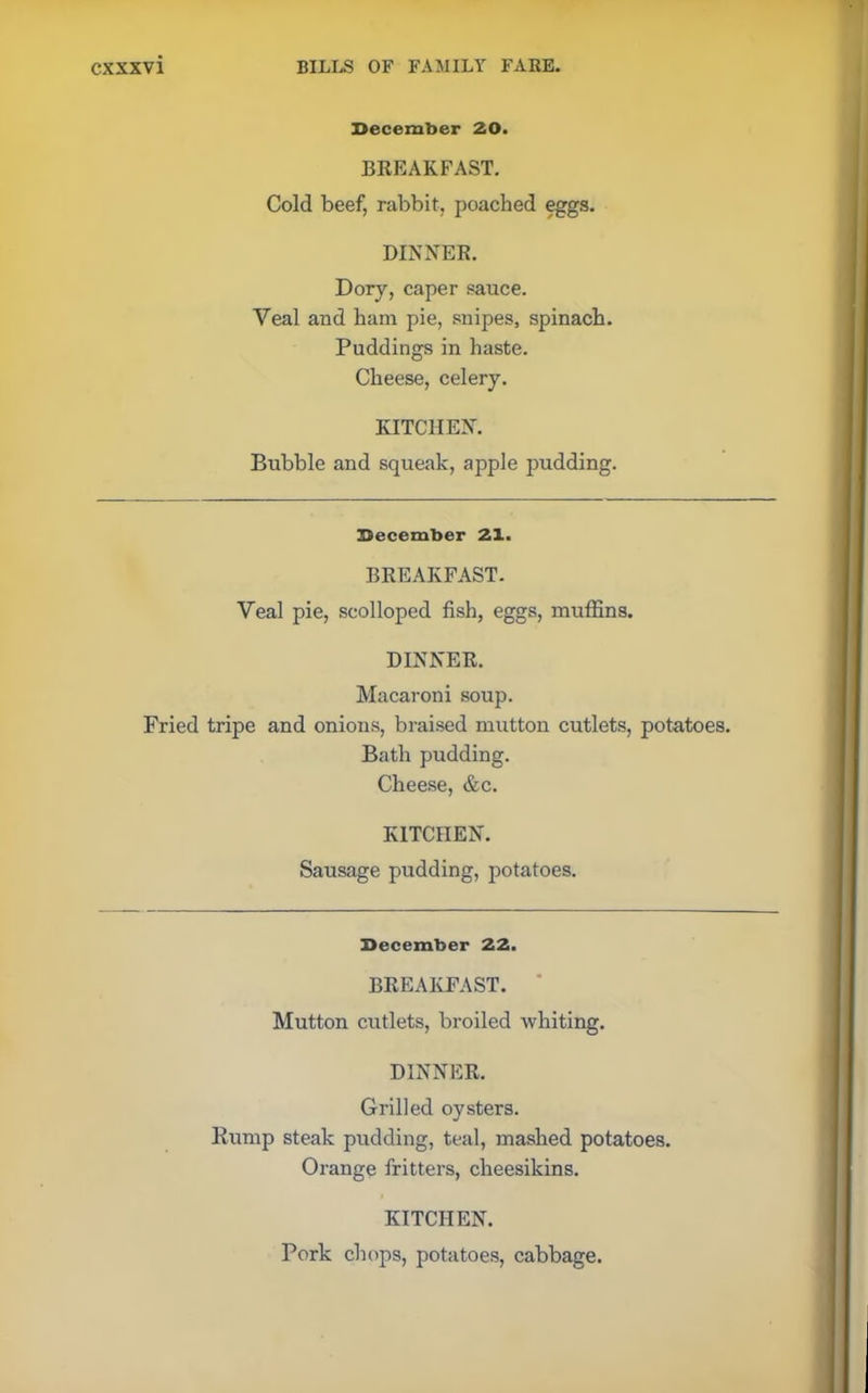 December 20. BREAKFAST. Cold beef, rabbit, poached eggs. DINNER. Dory, caper sauce. Veal and ham pie, .snipes, spinach. Puddings in haste. Cheese, celery. KITCHEN. Bubble and squeak, apple pudding. December 21. BREAKFAST. Veal pie, scolloped fish, eggs, muffins. DINNER. Macaroni soup. Fried tripe and onions, braised mutton cutlets, potatoes. Bath pudding. Cheese, &c. KITCHEN. Sausage pudding, potatoes. December 22. BREAKFAST. * Mutton cutlets, broiled whiting. DINNER. Grilled oysters. Rump steak pudding, teal, mashed potatoes. Orange fritters, cheesikins. KITCHEN. Pork chops, potatoes, cabbage.