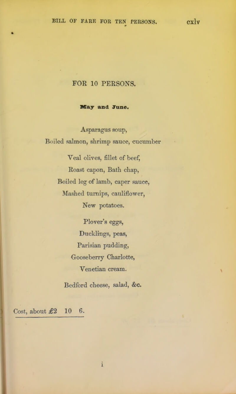 FOR 10 PERSONS. May and June. Asparagus soup, Boiled salmon, shrimp sauce, cucumber Veal olives, fillet of beef, Roast capon, Bath chap, Boiled leg of lamb, caper sauce, Mashed turnips, cauliflower, New potatoes. Plover’s eggs, Ducklings, peas, Parisian pudding, Gooseberry Charlotte, Venetian cream. Bedford cheese, salad, &c. Cost, about £2 10 6. i