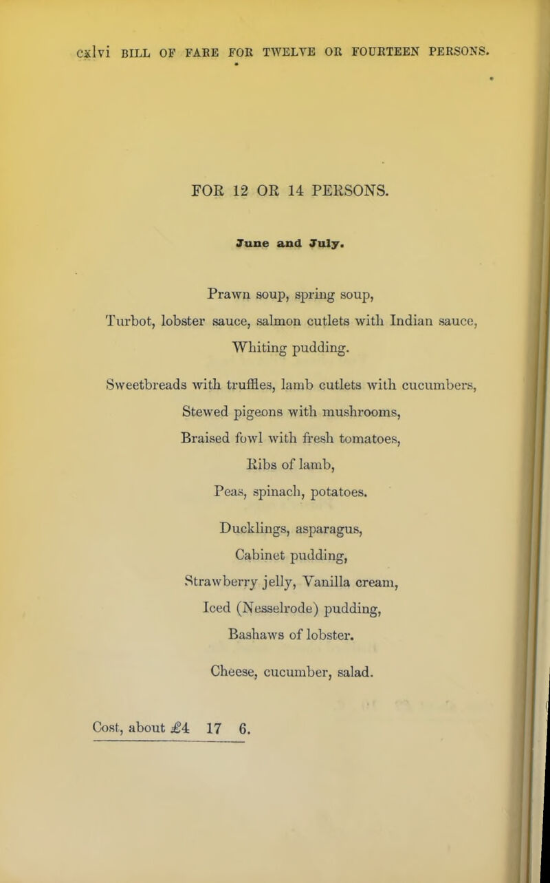 FOR 12 OR 14 PERSONS. June and July. Prawn soup, spring soup, Turbot, lobster sauce, salmon cutlets with Indian sauce, Whiting pudding. Sweetbreads with truffles, lamb cutlets with cucumbers, Stewed pigeons with mushrooms, Braised fowl with fresh tomatoes, Ribs of lamb, Peas, spinach, potatoes. Ducklings, asparagus, Cabinet pudding, Strawberry jelly, Vanilla cream, Iced (Nesselrode) pudding, Bashaws of lobster. Cheese, cucumber, salad.