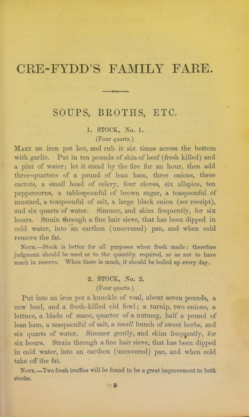 CRE-FYDD'S FAMILY FARE. SOUPS, BROTHS, ETC. 1. STOCK, No. 1. (Four quarts.) Make an iron pot hot, and rub it six times across the bottom with garlic. Put in ten pounds of shin of beef (fresh killed) and a pint of water; let it stand by the fire for an hour, then add three-quarters of a pound of lean ham, three onions, three carrots, a small head of celery, four cloves, six allspice, ten peppercorns, a tablespoonful of brown sugar, a teaspoonful of mustard, a teaspoonful of salt, a large black onion (see receipt), and six quarts of water. Simmer, and skim frequently, for six hours. Strain through a fine hair sieve, that has been dipped in cold water, into an earthen (uncovered) pan, and when cold remove the fat. Note.—Stock is better for all purposes when fresh made; therefore judgment should be used as to the quantity required, so as not to have much in reserve. When there is much, it should be boiled up every day. 2. STOCK, No. 2. (Four quarts.) Put into an iron pot a knuckle of veal, about seven pounds, a cow heel, and a fresh-killed old fowl; a turnip, two onions, a lettuce, a blade of mace, quarter of a nutmeg, half a pound of lean ham, a teaspoonful of salt, a small bunch of sweet herbs, and six quarts of water. Simmer gently, and skim frequently, for six hours. Strain through a fine hair sieve, that has been dipped in cold water, into an earthen (uncovered) pan, and when cold take off the fat. Note.—Two fresh truffles will be found to be a great improvement to both stocks.