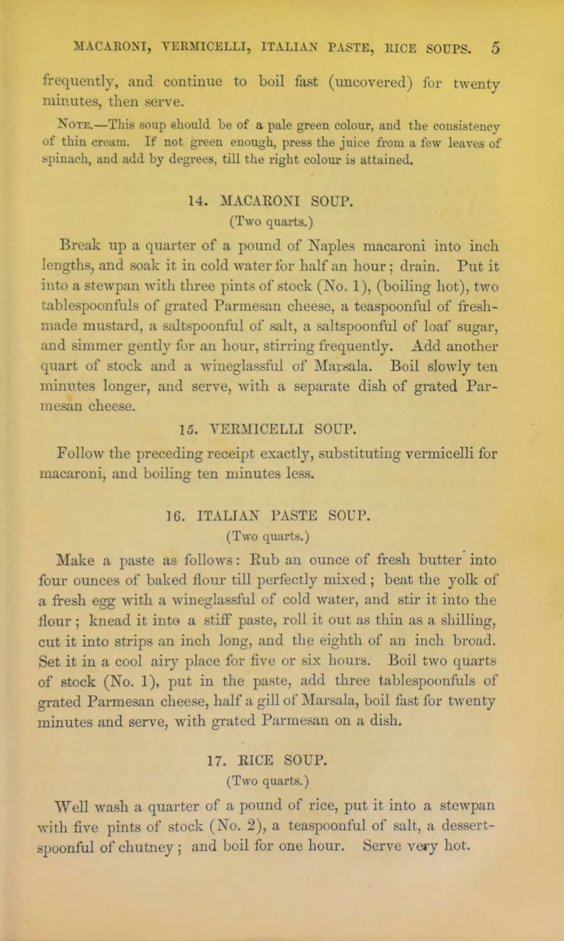 frequently, and continue to boil fast (uncovered) for twenty minutes, then serve. Note.—This soup should be of a pale green colour, and the consistency of thin cream. If not green enough, press the juice from a few leaves of spinach, and add by degrees, till the right colour is attained. 14. MACARONI SOUP. (Two quarts.) Break up a quarter of a pound of Naples macaroni into inch lengths, and soak it in cold water for half an hour; drain. Put it into a stewpan with three pints of stock (No. 1), (boiling hot), two tablespoonfuls of grated Parmesan cheese, a teaspoonful of fresh- made mustard, a saltspoonful of salt, a saltspoonful of loaf sugar, and simmer gently for an hour, stirring frequently. Add another quart of stock and a wineglassful of Marsala. Boil slowly ten minutes longer, and serve, with a separate dish of grated Par- mesan cheese. 15. VERMICELLI SOUP. Follow the preceding receipt exactly, substituting vermicelli for macaroni, and boiling ten minutes less. 16. ITALIAN PASTE SOUP. (Two quarts.) Make a paste as follows: Rub an ounce of fresh butter into four ounces of baked flour till perfectly mixed ; beat the yolk of a fresh egg with a wineglassful of cold water, and stir it into the flour ; knead it into a stiff paste, roll it out as thin as a shilling, cut it into strips an inch long, and the eighth of an inch broad. Set it in a cool airy place for five or six hours. Boil two quarts of stock (No. 1), put in the paste, add three tablespoonfuls of grated Parmesan cheese, half a gill of Marsala, boil fast for twenty minutes and serve, with grated Parmesan on a dish. 17. RICE SOUP. (Two quarts.) Well wash a quarter of a pound of rice, put it into a stewpan with five pints of stock (No. 2), a teaspoonful of salt, a dessert- spoonful of chutney; and boil for one hour. Serve very hot.