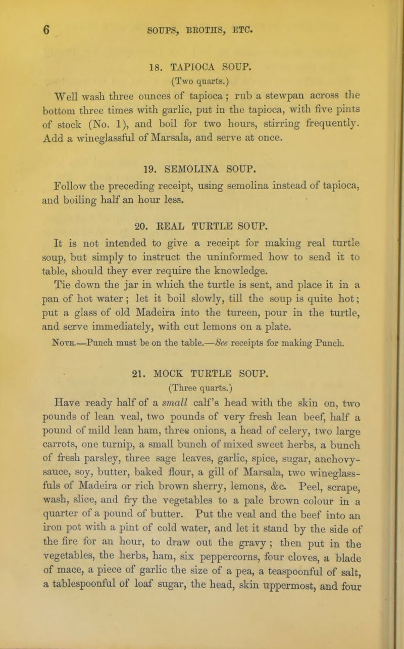 18. TAPIOCA SOUP. (Two quarts.) Well wash three ounces of tapioca ; rub a stewpan across the bottom three times with garlic, put in the tapioca, with five pints of stock (No. 1), and boil for two hours, stirring frequently. Add a wineglassful of ]\farsala, and serve at once. 19. SEMOLINA SOUP. Follow the preceding receipt, using semolina instead of tapioca, and boiling half an hour less. 20. REAL TURTLE SOUP. It is not intended to give a receipt for making real turtle soup, but simply to instruct the uninformed how to send it to table, should they ever require the knowledge. Tie down the jar in which the turtle is sent, and place it in a pan of hot water; let it boil slowly, till the soup is quite hot; put a glass of old Madeira into the tureen, pour in the turtle, and serve immediately, with cut lemons on a plate. Note.—Punch must be on the table.—See receipts for making Punch. 21. MOCK TURTLE SOUP. (Three quarts.) Have ready half of a small calf’s head with the skin on, two pounds of lean veal, two pounds of veiy fresh lean beef, half a pound of mild lean ham, three onions, a head of celery, two large carrots, one turnip, a small bunch of mixed sweet herbs, a bunch of fresh parsley, three sage leaves, garlic, spice, sugar, anchovy- sauce, soy, butter, baked flour, a gill of Marsala, two wineglass- fuls of Madeira or rich brown sherry, lemons, &c. Peel, scrape, wash, slice, and fry the vegetables to a pale brown colour in a quarter of a pound of butter. Put the veal and the beef into an iron pot with a pint of cold water, and let it stand by the side of the fire for an hour, to draw out the gravy ; then put in the vegetables, the herbs, ham, six peppercorns, four cloves, a blade of mace, a piece of garlic the size of a pea, a teaspoonful of salt, a tablespoonful of loaf sugar, the head, skin uppermost, and four