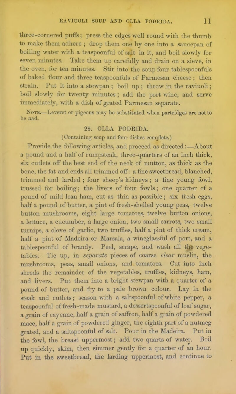 three-cornered puffs; press the edges well round with the thumb to make them adhere ; drop them one by one into a saucepan of boiling water with a teaspoonful of salt in it, and boil slowly for seven minutes. Take them up carefully and drain on a sieve, in the oven, for ten minutes. Stir into the soup four tablespoonfuls of baked flour and three teaspoonfuls of Parmesan cheese ; then strain. Put it into a stewpan ; boil up ; throw in the raviuoli; boil slowly for twenty minutes ; add the port wine, and serve immediately, with a dish of grated Parmesan separate. Note.—Leveret or pigeons may be substituted when partridges are not to be bad. 28. OLLA PODRIDA. (Containing soup and four dishes complete.) Provide the following articles, and proceed as directed:—About a pound and a half of rumpsteak, three-quarters of an inch thick, six cutlets off the best end of the neck of mutton, as thick as the bone, the fat and ends all trimmed off: a fine sweetbread, blanched, trimmed and larded ; four sheep’s kidneys; a fine young fowl, trussed for boiling; the livers of four fowls; one quarter of a pound of mild lean ham, cut as thin as possible; six fresh eggs, half a pound of butter, a pint of fresh-shelled young peas, twelve button mushrooms, eight large tomatoes, twelve button onions, a lettuce, a cucumber, a large onion, two small carrots, two small turnips, a clove of garlic, two truffles, half a pint of thick cream, half a pint of Madeira or Marsala, a wineglassful of port, and a tablespoonful of brandy. Peel, scrape, and wash all the vege- tables. Tie up, in separate pieces of coarse dear muslin, the mushrooms, peas, small onions, and tomatoes. Cut into inch shreds the remainder of the vegetables, truffles, kidneys, ham, and livers. Put them into a bright stewpan with a quarter of a pound of butter, and fry to a pale brown colour. Lay in the steak and cutlets; season with a saltspoonful of white pepper, a teaspoonful of fresh-made mustard, a dessertspoonful of loaf sugar, a grain of cayenne, half a grain of saffron, half a grain of powdered mace, half a grain of powdered ginger, the eighth part of a nutmeg grated, and a saltspoonful of salt. Pour in the Madeira. Put in the fowl, the breast uppermost; add two quarts of water. Boil up quickly, skim, then simmer gently for a quarter of an hour. Put in the sweetbread, the larding uppermost, and continue to