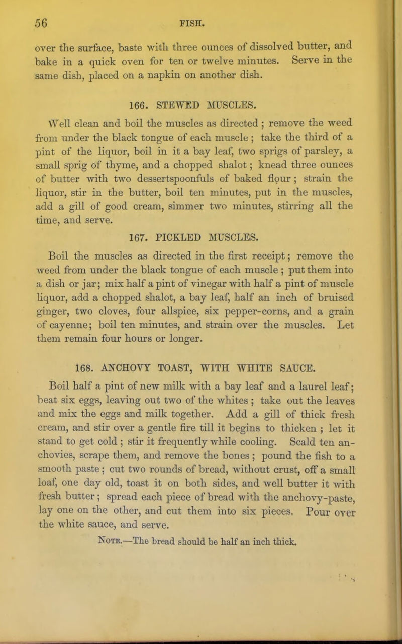 over the surface, baste with three ounces of dissolved butter, and bake in a quick oven for ten or twelve minutes. Serve in the same dish, placed on a napkin on another dish. 166. STEWED MUSCLES. Well clean and boil the muscles as directed ; remove the weed from under the black tongue of each muscle ; take the third of a pint of the liquor, boil in it a bay leaf, two sprigs of parsley, a small sprig of thyme, and a chopped shalot; knead three ounces of butter with two dessertspoonfuls of baked flour ; strain the liquor, stir in the butter, boil ten minutes, put in the muscles, add a gill of good cream, simmer two minutes, stirring all the time, and serve. 167. PICKLED MUSCLES. Boil the muscles as directed in the first receipt; remove the weed from under the black tongue of each muscle ; put them into a dish or jar; mix half a pint of vinegar with half a pint of muscle liquor, add a chopped shalot, a bay leaf, half an inch of bruised ginger, two cloves, four allspice, six pepper-corns, and a grain of cayenne; boil ten minutes, and strain over the muscles. Let them remain four hours or longer. 168. ANCHOVY TOAST, WITH WHITE SAUCE. Boil half a pint of new milk with a bay leaf and a laurel leaf; beat six eggs, leaving out two of the whites ; take out the leaves and mix the eggs and milk together. Add a gill of thick fresh cream, and stir over a gentle fire till it begins to thicken ; let it stand to get cold ; stir it frequently while cooling. Scald ten an- chovies, scrape them, and remove the bones; pound the fish to a smooth paste; cut two rounds of bread, without crust, off a small loaf, one day old, toast it on both sides, and well butter it with fresh butter; spread each piece of bread with the anchovy-paste, lay one on the other, and cut them into six pieces. Pour over the white sauce, and serve. Note.—The bread should be half an inch thick.