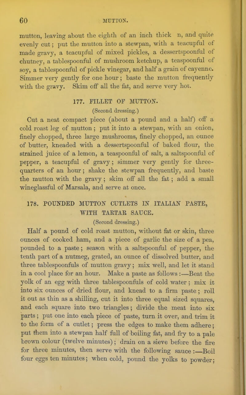 mutton, leaving about the eighth of an inch thick n, and quite evenly cut; put the mutton into a stewpan, with a teacupful of made gravy, a teacupful of mixed pickles, a dessertspoonful of chutney, a tablespoonful of mushroom ketchup, a teaspoonful of soy, a tablespoonful of pickle vinegar, and half a grain of cayenne. Simmer very gently for one hour ; baste the mutton frequently with the gravy. Skim off all the fat, and serve very hot. 177. FILLET OF MUTTON. (Second dressing.) Cut a neat compact piece (about a pound and a half) off a cold roast leg of mutton ; put it into a stewpan, with an onion, finely chopped, three large mushrooms, finely chopped, an ounce of butter, kneaded with a dessertspoonful of baked flour, the strained juice of a lemon, a teaspoonful of salt, a saltspoonful of pepper, a teacupful of gravy ; simmer very gently for three- quarters of an hour; shake the stewpan frequently, and baste the mutton with the gravy; skim off all the fat ; add a small wineglassful of Marsala, and serve at once. 178. POUNDED MUTTON CUTLETS IN ITALIAN PASTE, WITH TAETAE SAUCE. (Second dressing.) Half a pound of cold roast mutton, without fat or skin, three ounces of cooked ham, and a piece of garlic the size of a pea, pounded to a paste ; season with a saltspoonful of pepper, the tenth part of a nutmeg, grated, an ounce of dissolved butter, and three tablespoonfuls of mutton gravy; mix well, and let it stand in a cool place for an hour. Make a paste as follows :—Beat the yolk of an egg with three tablespoonfuls of cold water ; mix it into six ounces of dried flour, and knead to a firm paste ; roll it out as thin as a shilling, cut it into three equal sized squares, and each square into two triangles; divide the meat into six parts; put one into each piece of paste, turn it over, and trim it to the form of a cutlet; press the edges to make them adhere; put them into a stewpan half full of boiling fat, and fry to a pale brown colour (twelve minutes) ; drain on a sieve before the fire for three minutes, then serve with the following sauce :—Boil four eggs ten minutes; when cold, pound the yolks to powder;