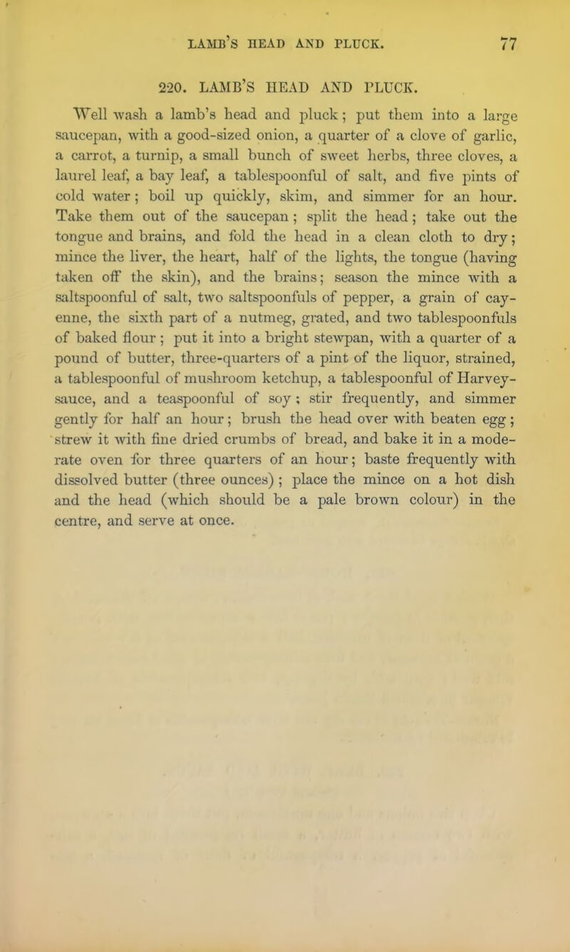 220. LAMB’S HEAD AND PLUCK. Well wash a lamb’s head and pluck; put them into a large saucepan, with a good-sized onion, a quarter of a clove of garlic, a carrot, a turnip, a small bunch of sweet herbs, three cloves, a laurel leaf, a bay leaf, a tablespoonful of salt, and five pints of cold water; boil up quickly, skim, and simmer for an hour. Take them out of the saucepan ; split the head; take out the tongue and brains, and fold the head in a clean cloth to dry; mince the liver, the heart, half of the lights, the tongue (having taken off the skin), and the brains; season the mince with a saltspoonful of salt, two saltspoonfuls of pepper, a grain of cay- enne, the sixth part of a nutmeg, grated, and two tablespoonfuls of baked flour; put it into a bright stewpan, with a quarter of a pound of butter, three-quarters of a pint of the liquor, strained, a tablespoonful of mushroom ketchup, a tablespoonful of Harvey- sauce, and a teaspoonful of soy ; stir frequently, and simmer gently for half an hour; brush the head over with beaten egg; strew it with fine dried crumbs of bread, and bake it in a mode- rate oven for three quarters of an hour; baste frequently with dissolved butter (three ounces) ; place the mince on a hot dish and the head (which should be a pale brown colour) in the centre, and serve at once.