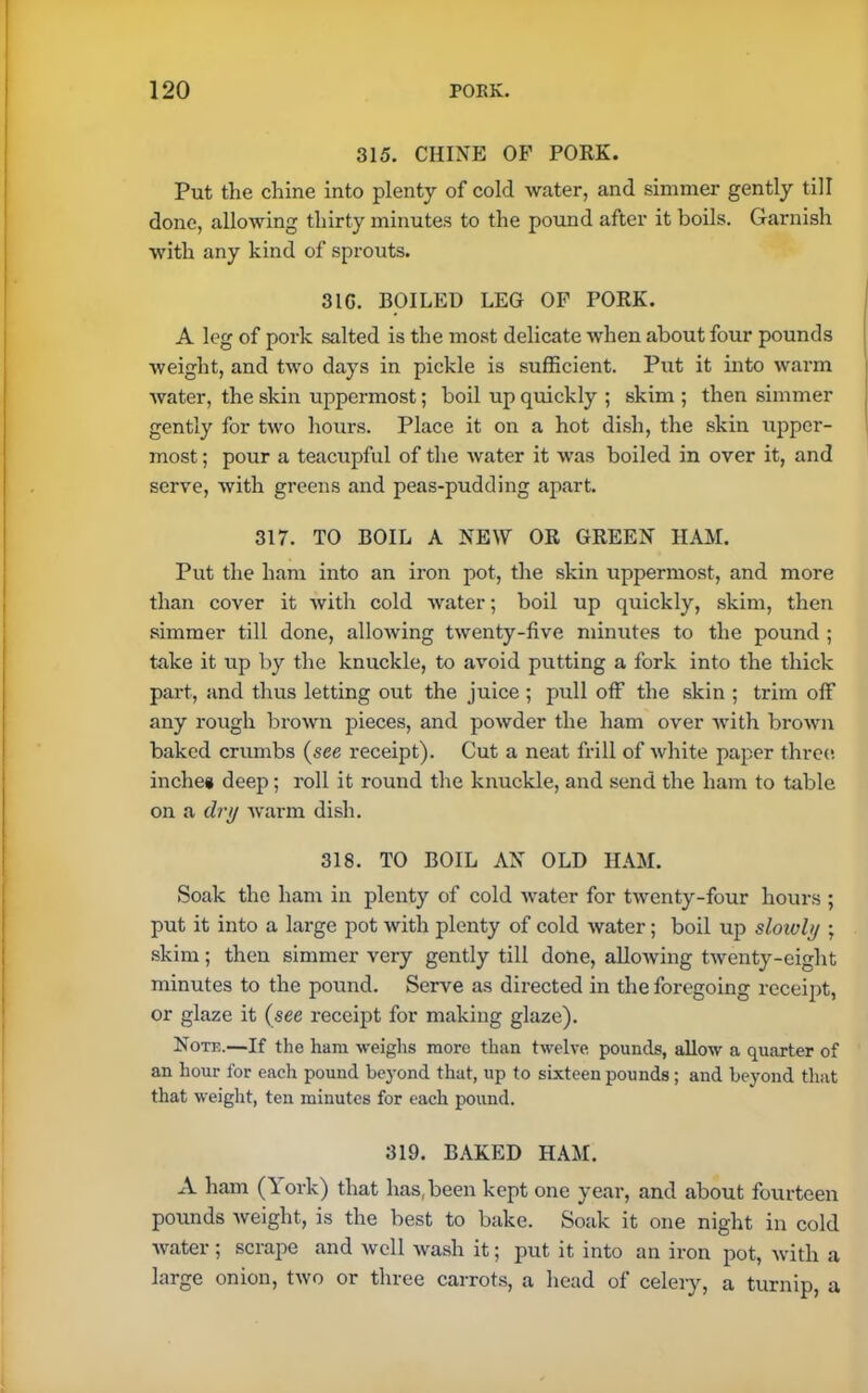 315. CHINE OB’ PORK. Put the chine into plenty of cold water, and simmer gently till done, allowing thirty minutes to the pound after it boils. Garnish with any kind of sprouts. 31G. BOILED LEG OF PORK. A leg of pork salted is the most delicate when about four pounds weight, and two days in pickle is sufficient. Put it into warm water, the skin uppermost; boil up quickly ; skim ; then simmer gently for two hours. Place it on a hot dish, the skin upper- most ; pour a teacupful of the water it was boiled in over it, and serve, with greens and peas-pudding apart. 317. TO BOIL A NEW OR GREEN HAM. Put the ham into an iron pot, the skin uppermost, and more than cover it with cold water; boil up quickly, skim, then simmer till done, allowing twenty-five minutes to the pound ; take it up by the knuckle, to avoid putting a fork into the thick part, and thus letting out the juice ; pull off the skin ; trim off any rough brown pieces, and powder the ham over Avith broAvn baked crumbs (see receipt). Cut a neat frill of Avhite paper three inches deep; roll it round the knuckle, and send the ham to table on a dry Avarm dish. 318. TO BOIL AN OLD HAM. Soak the ham in plenty of cold Avater for tAventy-four hours ; put it into a large pot Avith plenty of cold Avater; boil up slowly ; skim; then simmer very gently till done, alloAving tAventy-eight minutes to the pound. Serve as directed in the foregoing receipt, or glaze it (see receipt for making glaze). Note.—If the ham Aveiglis more than twelve pounds, uIIoav a quarter of an hour for each pound beyond that, up to sixteen pounds; and beyond that that weight, ten minutes for each pound. 319. BAKED HAM. A ham (York) that has, been kept one year, and about fourteen pounds Aveight, is the best to bake. Soak it one night in cold Avater; scrape and avcII wash it; put it into an iron pot, Avith a large onion, tAvo or three carrots, a head of celery, a turnip, a