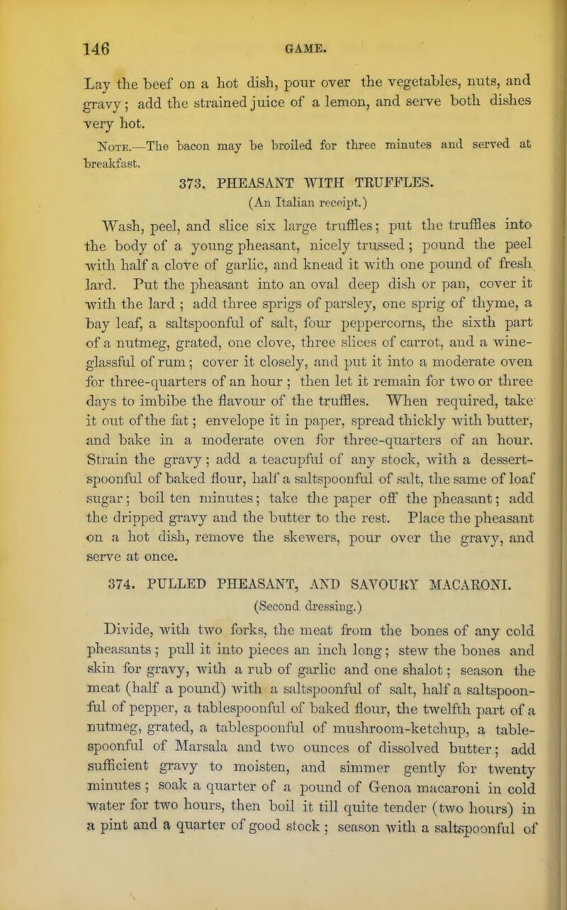 Lay the beef on a hot dish, pour over the vegetables, nuts, and gravy; add the strained juice of a lemon, and serve both dishes very hot. Note.—The bacon may be broiled for three minutes and served at breakfast. 373. PHEASANT WITH TRUFFLES. (An Italian receipt.) Wash, peel, and slice six large truffles; put the truffles into the body of a young pheasant, nicely trussed ; pound the peel with half a clove of gai-lic, and knead it with one pound of fresh lard. Put the pheasant into an oval deep dish or pan, cover it with the lard ; add three sprigs of parsley, one sprig of thyme, a bay leaf, a saltspoonful of salt, four peppercorns, the sixth part of a nutmeg, grated, one clove, three slices of carrot, aud a wine- glassful of rum; cover it closely, and put it into a moderate oven for three-quarters of an hour ; then let it remain for two or three days to imbibe the flavour of the truffles. When required, take it out of the fat; envelope it in paper, spread thickly with butter, and bake in a moderate oven for three-quarters of an hour. Strain the gravy; add a teacupful of any stock, with a dessert- spoonful of baked flour, hall' a saltspoonful of salt, the same of loaf sugar; boil ten minutes; take the paper off the pheasant; add the dripped gravy and the butter to the rest. Place the pheasant on a hot dish, remove the skewers, pour over the gravy, and serve at once. 374. PULLED PHEASANT, AND SAVOURY MACARONI. (Second dressing.) Divide, with two forks, the meat from the bones of any cold pheasants; pull it into pieces an inch long; stew the bones and skin for gravy, with a rub of garlic and one shalot; season the meat (half a pound) with a saltspoonful of salt, half a saltspoon- ful of pepper, a tablespoonful of baked flour, the twelfth part of a nutmeg, grated, a tablespoonful of mushroom-ketchup, a table- spoonful of Marsala and two ounces of dissolved butter; add sufficient gravy to moisten, and simmer gently for twenty minutes ; soak a quarter of a pound of Genoa macaroni in cold water for two hours, then boil it till quite tender (two hours) in a pint and a quarter of good stock ; season with a saltspoonful of