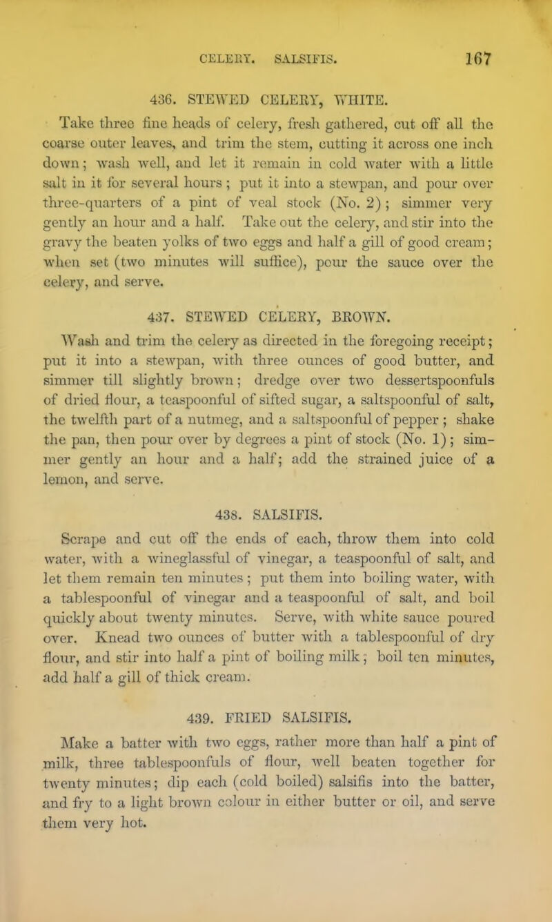 436. STEWED CELERY, WHITE. Take three fine heads of celery, fresh gathered, cut off all the coarse outer leaves, and trim the stem, cutting it across one inch down; wash well, and let it remain in cold water with a little salt in it for several hours ; put it into a stewpan, and pour over three-quarters of a pint of veal stock (No. 2) ; simmer very gently an hour and a half. Take out the celery, and stir into the gravy the beaten yolks of two eggs and half a gill of good cream; when set (two minutes will suffice), pour the sauce over the celery, and serve. 437. STEWED CELERY, DROWN. Wash and trim the celery as directed in the foregoing receipt; put it into a stewpan, with three ounces of good butter, and simmer till slightly brown; dredge over two dessertspoonfuls of dried Hour, a teaspoonful of sifted sugar, a saltspoonful of salt, the twelfth part of a nutmeg, and a saltspoonful of pepper ; shake the pan, then pour over by degrees a pint of stock (No. 1) ; sim- mer gently an hour and a half; add the strained juice of a lemon, and serve. 438. SALSIFIS. Scrape and cut off the ends of each, throw them into cold water, with a wineglassful of vinegar, a teaspoonful of salt, and let them remain ten minutes ; put them into boiling water, with a tablespoonful of vinegar and a teaspoonful of salt, and boil quickly about twenty minutes. Serve, with white sauce poured over. Knead two ounces of butter with a tablespoonful of dry flour, and stir into half a pint of boiling milk; boil ten minutes, add half a gill of thick cream. 439. FRIED SALSIFIS. Make a batter with two eggs, rather more than half a pint of milk, three tablespoonfuls of flour, well beaten together for twenty minutes; dip each (cold boiled) salsifis into the batter, and fry to a light brown colour in either butter or oil, and serve them very hot.