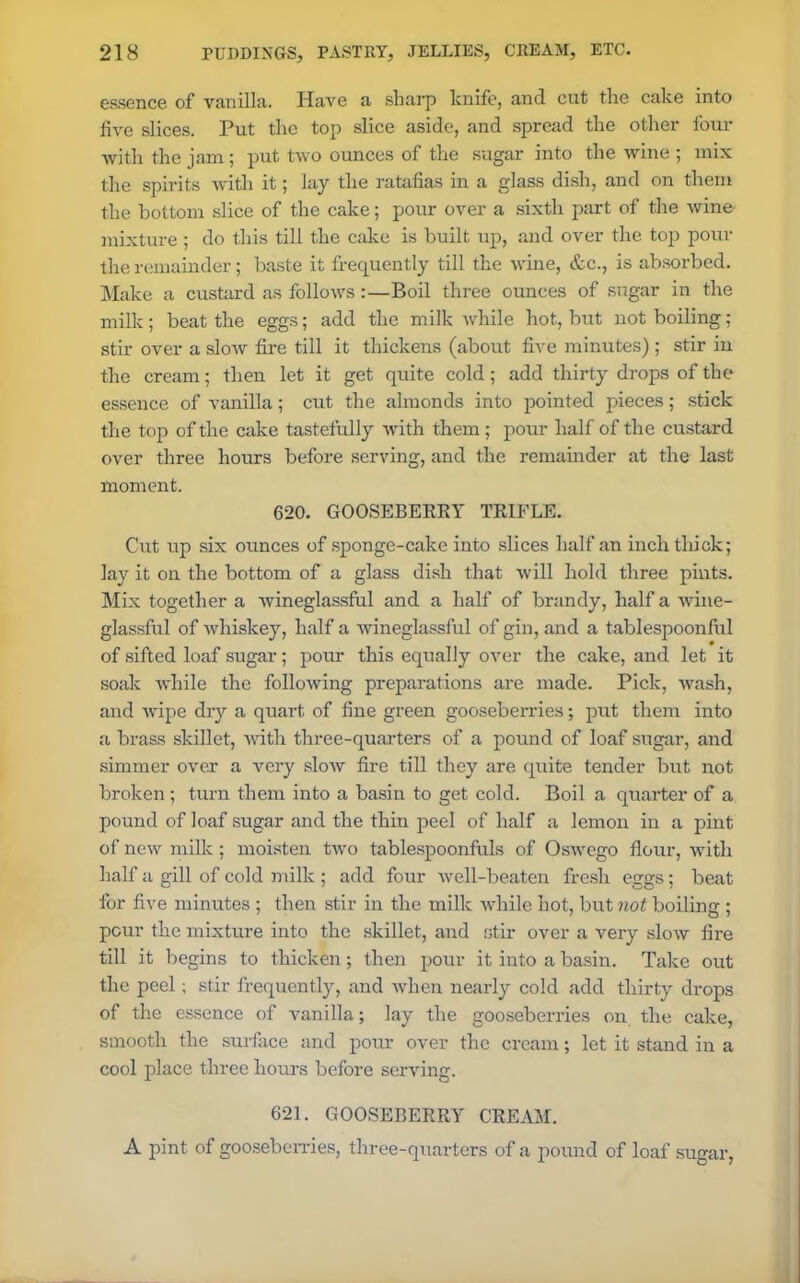 essence of vanilla. Have a sharp knife, and cut the cake into five slices. Put the top slice aside, and spread the other four with the jam ; put two ounces of the sugar into the wine ; mix the spirits with it; lay the ratafias in a glass dish, and on them the bottom slice of the cake; pour over a sixth part of the wine mixture ; do this till the cake is built up, and over the top pour the remainder; baste it frequently till the wine, &c., is absorbed. Make a custard as follows :—Boil three ounces of sugar in the milk; beat the eggs; add the milk while hot, but not boiling; stir over a slow fire till it thickens (about five minutes) ; stir in the cream; then let it get quite cold; add thirty drops of the essence of vanilla; cut the almonds into pointed pieces; stick the top of the cake tastefully with them; pour half of the custard over three hours before serving, and the remainder at the last moment. 620. GOOSEBERRY TRIFLE. Cut up six ounces of sponge-cake into slices half an inch thick; lay it on the bottom of a glass dish that will hold three pints. Mix together a wineglassful and a half of brandy, half a wine- glassful of whiskey, half a Avineglassful of gin, and a tablespoonful of sifted loaf sugar; pour this equally over the cake, and let it soak while the following preparations are made. Pick, wash, and wipe dry a quart of fine green gooseberries; put them into a brass skillet, with three-quarters of a pound of loaf sugar, and simmer over a very slow fire till they are quite tender but not broken; turn them into a basin to get cold. Boil a quarter of a pound of loaf sugar and the thin peel of half a lemon iu a pint of new milk; moisten two tablespoonfuls of Oswego flour, with half a gill of cold milk ; add four well-beaten fresh eggs; beat for five minutes ; then stir in the milk while hot, but not boiling ; pour the mixture into the skillet, and stir over a very slow fire till it begins to thicken; then pour it into a basin. Take out the peel; stir frequently, and when nearly cold add thirty drops of the essence of vanilla; lay the gooseberries on the cake, smooth the surface and pour over the cream; let it stand in a cool place three hours before serving. 621. GOOSEBERRY CREAM. A pint of gooseberries, three-quarters of a pound of loaf sugar,