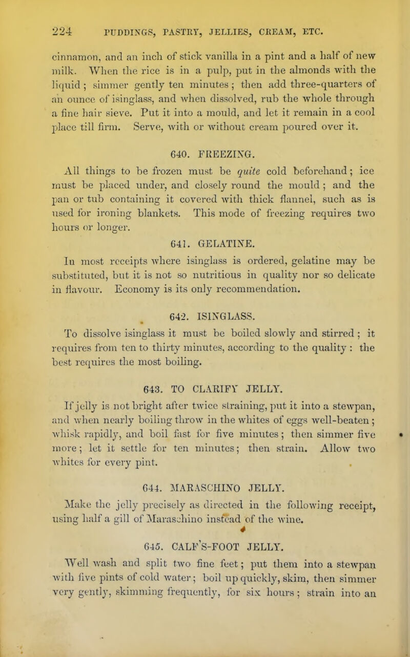 cinnamon, and an inch of stick vanilla in a pint and a half of new milk. When the rice is in a pulp, put in the almonds with the liquid; simmer gently ten minutes; then add three-quarters of an ounce of isinglass, and when dissolved, rub the whole through a fine hair sieve. Put it into a mould, and let it remain in a cool place till firm. Serve, with or without cream poured over it. 640. FREEZING. All things to be frozen must be quite cold beforehand; ice must be placed under, and closely round the mould ; and the pan or tub containing it covered with thick flannel, such as is used for ironing blankets. This mode of freezing requires two hours or longer. 641. GELATINE. In most receipts where isinglass is ordered, gelatine may bo substituted, but it is not so nutritious in quality nor so delicate in flavour. Economy is its only recommendation. 642. ISINGLASS. To dissolve isinglass it must be boiled slowly and stirred ; it requires from ten to thirty minutes, according to the quality : the best requires the most boiling. 643. TO CLARIFY JELLY. If jelly is not bright after twice straining, put it into a stewpan, and when nearly boiling throw in the whites of eggs well-beaten ; whisk rapidly, and boil fast for five minutes; then simmer five more; let it settle for ten minutes; then strain. Allow two whites for every pint. 644. MARASCHINO JELLY. Make the jelly precisely as directed in the following receipt, using half a gill of Maraschino instead of the wine. 4 645. CALFS-FOOT JELLY. Well wash and split two fine feet; put them into a stewpan with five pints of cold water; boil up quickly, skim, then simmer very gently, skimming frequently, for six hours ; strain into an