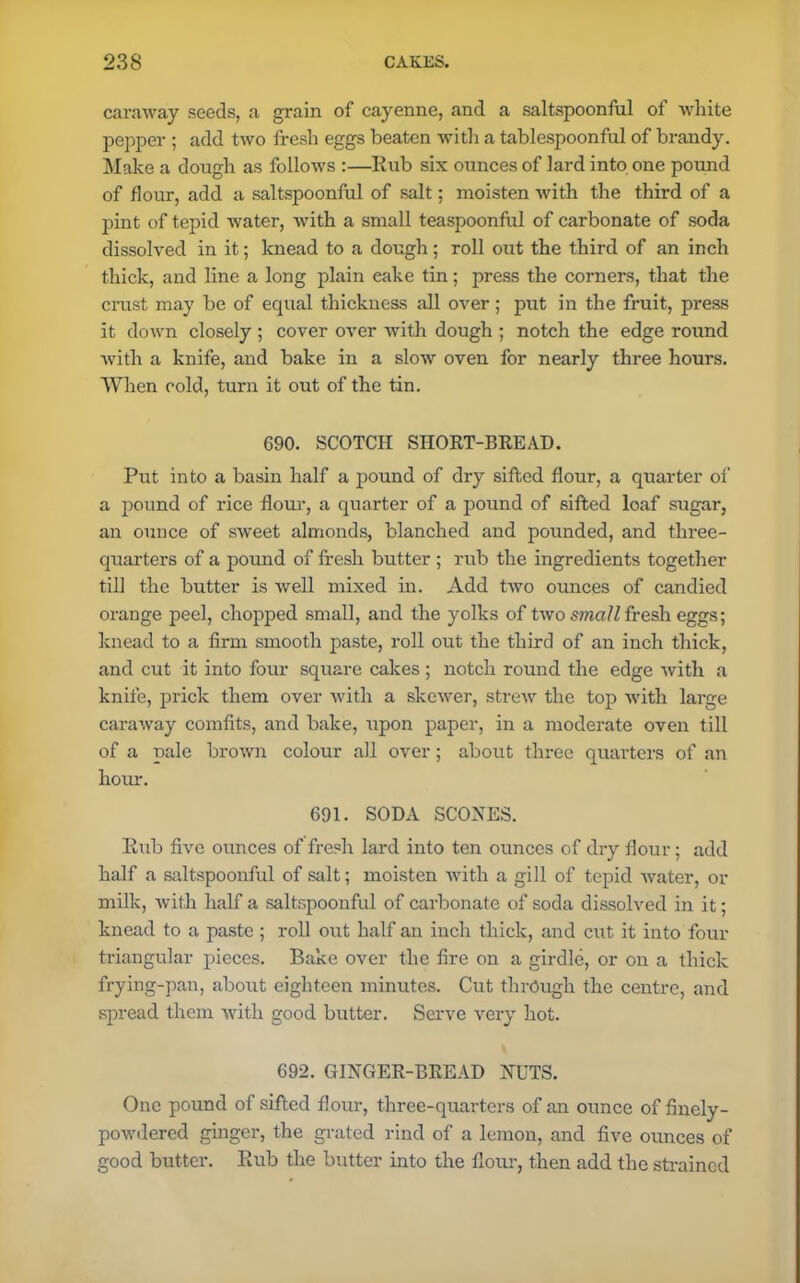 caraway seeds, a grain of cayenne, and a saltspoonful of white pepper ; add two fresh eggs beaten with a tablespoonful of brandy. Make a dough as follows :—Rub six ounces of lard into one pound of flour, add a saltspoonful of salt; moisten with the third of a pint of tepid water, with a small teaspoonful of carbonate of soda dissolved in it; knead to a dough; roll out the third of an inch thick, and line a long plain eake tin; press the corners, that the crust may be of equal thickness all over ; put in the fruit, press it down closely ; cover over with dough ; notch the edge round with a knife, and bake in a slow oven for nearly three hours. When cold, turn it out of the tin. 690. SCOTCH SHORT-BREAD. Put into a basin half a pound of dry sifted flour, a quarter of a pound of rice flour, a quarter of a pound of sifted loaf sugar, an ounce of sweet almonds, blanched and pounded, and three- quarters of a pound of fresh butter ; rub the ingredients together till the butter is well mixed in. Add two ounces of candied orange peel, chopped small, and the yolks of two small fresh eggs; knead to a firm smooth paste, roll out the third of an inch thick, and cut it into four square cakes; notch round the edge with a knife, prick them over with a skewer, strew the top with large caraway comfits, and bake, upon paper, in a moderate oven till of a pale brown colour all over; about three quarters of an hour. 691. SODA SCONES. Rub five ounces of fresh lard into ten ounces of dry flour; add half a saltspoonful of salt; moisten with a gill of tepid water, or milk, with half a saltspoonful of carbonate of soda dissolved in it; knead to a paste ; roll out half an inch thick, and cut it into four triangular pieces. Bake over the fire on a girdle, or on a thick frying-pan, about eighteen minutes. Cut through the centre, and spread them with good butter. Serve very hot. 692. GINGER-BREAD NUTS. One pound of sifted flour, three-quarters of an ounce of finely- powdered ginger, the grated rind of a lemon, and five ounces of good butter. Rub the butter into the flour, then add the strained