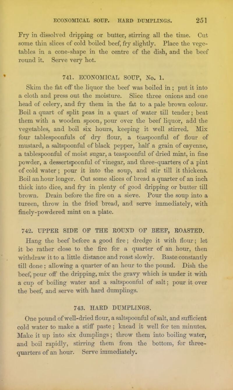 Fry in dissolved dripping or butter, stirring all the time. Cut some thin slices of cold boiled beef, fry slightly. Place the vege- tables in a cone-shape in the centre of the dish, and the beef round it. Serve very hot. 741. ECONOMICAL SOUP, No. 1. Skim the fat off the liquor the beef was boiled in ; put it into a cloth and press out the moisture. Slice three onions and one head of celery, and fry them in the fat to a pale brown colour. Boil a quart of split peas in a quart of water till tender; beat them with a wooden spoon, pour over the beef liquor, add the vegetables, and boil six hours, keeping it well stirred. Mix four tablespoonfuls of dry flour, a teaspoonful of flour of mustard, a saltspoonful of black pepper, half a grain of cayenne, a tablespoonful of moist sugar, a teaspoonful of dried mint, in fine powder, a dessertspoonful of vinegar, and three-quarters of a pint of cold water; pour it into the soup, and stir till it thickens. Boil an hour longer. Cut some slices of bread a quarter of an inch thick into dice, and fry in plenty of good dripping or butter till brown. Drain before the fire on a sieve. Pour the soup into a tureen, throw in the fried bread, and serve immediately, with finely-powdered mint on a plate. 742. UPPER SIDE OF THE ROUND OF BEEF, ROASTED. Hang the beef before a good fire; dredge it with flour; let it be rather close to the fire for a quarter of an hour, then withdraw it to a little distance and roast slowly. Baste constantly till done ; allowing a quarter of an hour to the pound. Dish the beef, pour off the dripping, mix the gravy which is under it with a cup of boiling water and a saltspoonful of salt; pour it over the beef, and serve with hard dumplings. 743. HARD DUMPLINGS. One pound of well-dried flour, a saltspoonful of salt, and sufficient cold water to make a stiff paste ; knead it well for ten minutes. Make it up into six dumplings; throw them into boiling water, and boil rapidly, stirring them from the bottom, for three- quarters of an hour. Serve immediately.