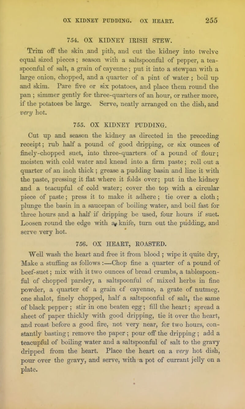 754. OX KIDNEY IRISH STEW. Trim off the skin .and pith, and cut the kidney into twelve equal sized pieces; season with a saltspoonful of pepper, a tea- spoonful of salt, a grain of cayenne; put it into a stewpan with a large onion, chopped, and a quarter of a pint of water ; boil up and skim. Pare five or six potatoes, and place them round the pan ; simmer gently for three-quarters of an hour, or rather more, if the potatoes be large. Serve, neatly arranged on the dish, and very hot. 755. OX KIDNEY PUDDING. Cut up and season the kidney as directed in the preceding receipt; rub half a pound of good dripping, or six ounces of finely-chopped suet, into three-quarters of a pound of flour; moisten with cold water and knead into a firm paste; roll out a quarter of an inch thick ; grease a pudding basin and line it with the paste, pressing it flat where it folds over; put in the kidney and a teacupful of cold water; cover the top with a circular piece of paste; press it to make it adhere; tie over a cloth; plunge the basin in a saucepan of boiling water, and boil fast for three hours and a half if dripping be used, four hours if suet. Loosen round the edge with a* knife, turn out the pudding, and serve very hot. 756. OX HEART, ROASTED. Well wash the heart and free it from blood ; wipe it quite dry, Make a stuffing as follows :—Chop fine a quarter of a pound of beef-suet; mix with it two ounces of bread crumbs, a tablespoon- ful of chopped parsley, a saltspoonful of mixed herbs in fine powder, a quarter of a grain of cayenne, a grate of nutmeg, one shalot, finely chopped, half a saltspoonful of salt, the same of black pepper ; stir in one beaten egg ; fill the heart; spread a sheet of paper thickly with good dripping, tie it over the heart, and roast before a good fire, not very near, for two hours, con- stantly basting; remove the paper ; pour off the dripping ; add a teacupful of boiling water and a saltspoonful of salt to the gravy dripped from the heart. Place the heart on a very hot dish, pour over the gravy, and serve, with a pot of currant jelly on a plate.