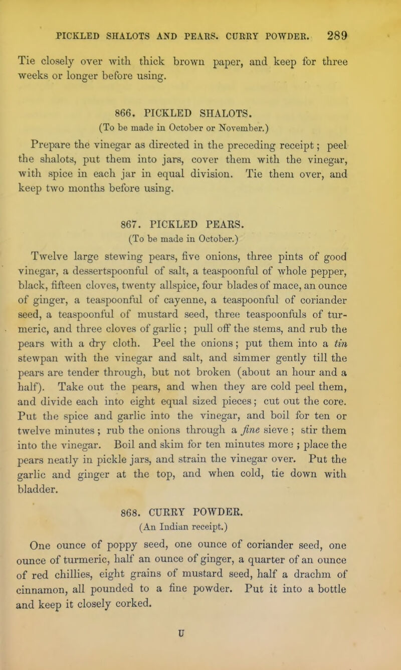 Tie closely over with thick brown paper, and keep for three weeks or longer before using. 866. PICKLED SHALOTS. (To be made in October or November.) Prepare the vinegar as directed in the preceding receipt; peel the shalots, put them into jars, cover them with the vinegar, with spice in each jar in equal division. Tie them over, and keep two months before using. 867. PICKLED PEARS. (To be made in October.) Twelve large stewing pears, five onions, three pints of good vinegar, a dessertspoonful of salt, a teaspoonful of whole pepper, black, fifteen cloves, twenty allspice, four blades of mace, an ounce of ginger, a teaspoonful of cayenne, a teaspoonful of coriander seed, a teaspoonful of mustard seed, three teaspoonfuls of tur- meric, and three cloves of garlic ; pull off the stems, and rub the pears with a dry cloth. Peel the onions; put them into a tin stewpan with the vinegar and salt, and simmer gently till the pears are tender through, but not broken (about an hour and a half). Take out the pears, and when they are cold peel them, and divide each into eight equal sized pieces; cut out the core. Put the spice and garlic into the vinegar, and boil for ten or twelve minutes ; rub the onions through a fine sieve ; stir them into the vinegar. Boil and skim for ten minutes more ; place the pears neatly in pickle jars, and strain the vinegar over. Put the garlic and ginger at the top, and when cold, tie down with bladder. 868. CURRY POWDER. (An Indian receipt.) One ounce of poppy seed, one ounce of coriander seed, one ounce of turmeric, half an ounce of ginger, a quarter of an ounce of red chillies, eight grains of mustard seed, half a drachm of cinnamon, all pounded to a fine powder. Put it into a bottle and keep it closely corked. U