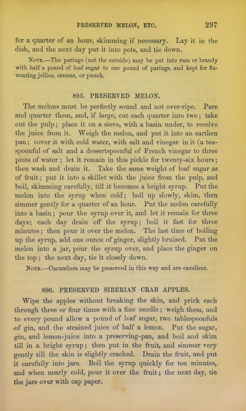 for a quarter of an hour, skimming if necessary. Lay it in the dish, and the next day put it into pots, and tie down. Note.—The parings (not the outside) may be put into rum or brandy with half a pound of loaf sugar to one pound of parings, and kept for fla- vouring jellies, creams, or punch. 895. PRESERVED MELON. The melons must be perfectly sound and not over-ripe. Pare and quarter them, and, if large, cut each quarter into two; take out the pulp; place it on a sieve, with a basin under, to receive the juice from it. Weigh the melon, and put it into an earthen pan; cover it with cold water, with salt and vinegar in it (a tea- spoonful of salt and a dessertspoonful of French vinegar to three pints of water ; let it remain in this pickle for twenty-six hours; then wash and drain it. Take the same weight of loaf sugar as of fruit; put it into a skillet with the juice from the pulp, and boil, skimming carefully, till it becomes a bright syrup. Put the melon into the syrup when cold; boil up slowly, skim, then simmer gently for a quarter of an hour. Put the melon carefully into a basin; pour the syrup over it, and let it remain for three days; each day drain off the syrup; boil it fast for three minutes; then pour it over the melon. The last time of boiling up the syrup, add one ounce of ginger, slightly bruised. Put the melon into a jar, pour the syrup over, and place the ginger on the top ; the next day, tie it closely down. Note.—Cucumbers may be preserved in this way and are excellent. 896. PRESERVED SIBERIAN CRAB APPLES. Wipe the apples without breaking the skin, and prick each through three or four times with a fine needle ; weigh them, and to every pound allow a pound of loaf sugar, two tablespoonfuls of gin, and the strained juice of half a lemon. Put the sugar, gin, and lemon-juice into a preserving-pan, and boil and skim till in a bright syrup; then put in the fruit, and simmer very gently till the skin is slightly cracked. Drain the fruit, and put it carefully into jars. Boil the syrup quickly for ten minutes, and when nearly cold, pour it over the fruit; the next day, tie the jars over with cap paper.