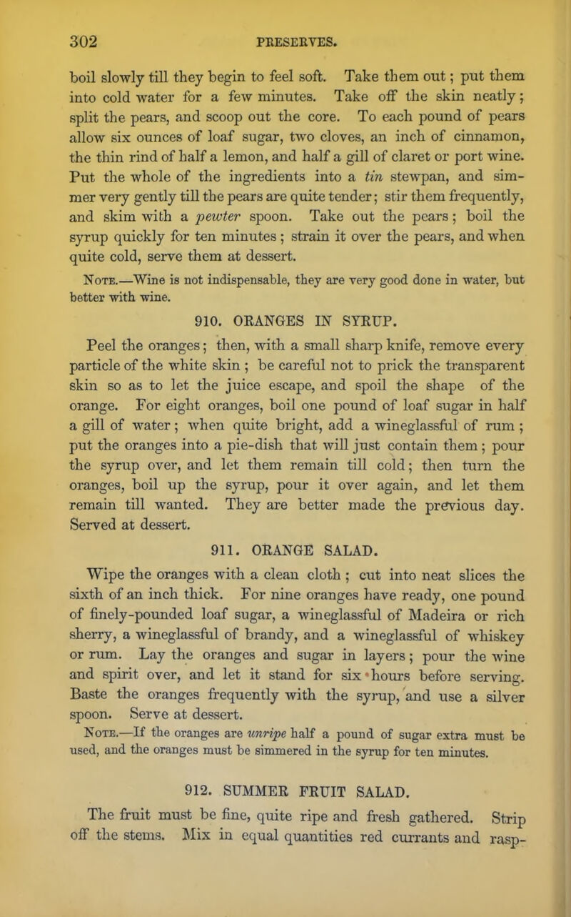 boil slowly till they begin to feel soft. Take them out; put them into cold water for a few minutes. Take off the skin neatly; split the pears, and scoop out the core. To each pound of pears allow six ounces of loaf sugar, two cloves, an inch of cinnamon, the thin rind of half a lemon, and half a gill of claret or port wine. Put the whole of the ingredients into a tin stewpan, and sim- mer very gently till the pears are quite tender; stir them frequently, and skim with a pewter spoon. Take out the pears; boil the syrup quickly for ten minutes; strain it over the pears, and when quite cold, serve them at dessert. Note.—Wine is not indispensable, they are very good done in water, but better with wine. 910. ORANGES IN SYRUP. Peel the oranges; then, with a small sharp knife, remove every particle of the white skin ; be careful not to prick the transparent skin so as to let the juice escape, and spoil the shape of the orange. For eight oranges, boil one pound of loaf sugar in half a gill of water; when quite bright, add a wineglassful of rum ; put the oranges into a pie-dish that will just contain them ; pour the syrup over, and let them remain till cold; then turn the oranges, boil up the syrup, pour it over again, and let them remain till wanted. They are better made the previous day. Served at dessert. 911. ORANGE SALAD. Wipe the oranges with a clean cloth ; cut into neat slices the sixth of an inch thick. For nine oranges have ready, one pound of finely-pounded loaf sugar, a wineglassful of Madeira or rich sherry, a wineglassful of brandy, and a wineglassful of whiskey or rum. Lay the oranges and sugar in layers; pour the wine and spirit over, and let it stand for six‘hours before serving. Baste the oranges frequently Avith the syrup, and use a silver spoon. Serve at dessert. Note.—If the oranges are unripe half a pound of sugar extra must be used, and the oranges must be simmered in the syrup for ten minutes. 912. SUMMER FRUIT SALAD. The fruit must be fine, quite ripe and fresh gathered. Strip off the stems. Mix in equal quantities red currants and rasp-