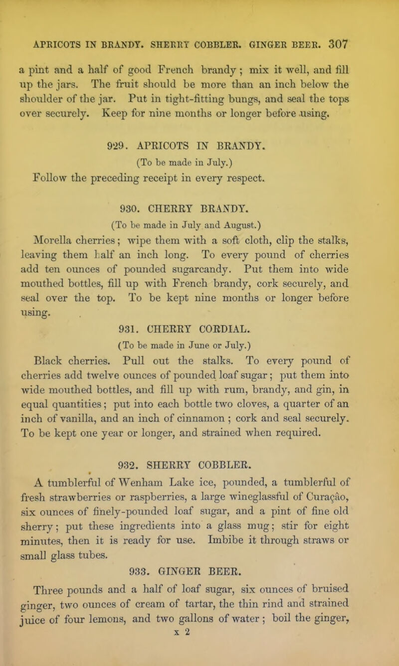 a pint and a half of good French brandy; mix it well, and fill up the jars. The fruit should be more than an inch below the shoulder of the jar. Put in tight-fitting bungs, and seal the tops over securely. Keep for nine months or longer before using. 929. APRICOTS IN BRANDY. (To be made in July.) Follow the preceding receipt in every respect. 930. CHERRY BRANDY. (To be made in July and August.) Morelia cherries; wipe them with a soft cloth, clip the stalks, leaving them half an inch long. To every pound of cherries add ten ounces of pounded sugarcandy. Put them into wide mouthed bottles, fill up with French brandy, cork securely, and seal over the top. To be kept nine months or longer before using. 931. CHERRY CORDIAL. (To be made in June or July.) Black cherries. Pull out the stalks. To eveiy pound of cherries add twelve ounces of pounded loaf sugar; put them into Avide mouthed bottles, and fill up with rum, brandy, and gin, in equal quantities; put into each bottle two cloves, a quarter of an inch of vanilla, and an inch of cinnamon ; cork and seal securely. To be kept one year or longer, and strained Avhen required. 932. SHERRY COBBLER. A tumblerful of Wenham Lake ice, pounded, a tumblerful of fresh straAvberries or raspberries, a large Avineglassful of Curasao, six ounces of finely-pounded loaf sugar, and a pint of fine old sherry; put these ingredients into a glass mug; stir for eight minutes, then it is ready for use. Imbibe it through straws or small glass tubes. 933. GINGER BEER. Three pounds and a half of loaf sugar, six ounces of bruised ginger, two ounces of cream of tartar, the thin rind and strained juice of four lemons, and two gallons of water; boil the ginger, x 2