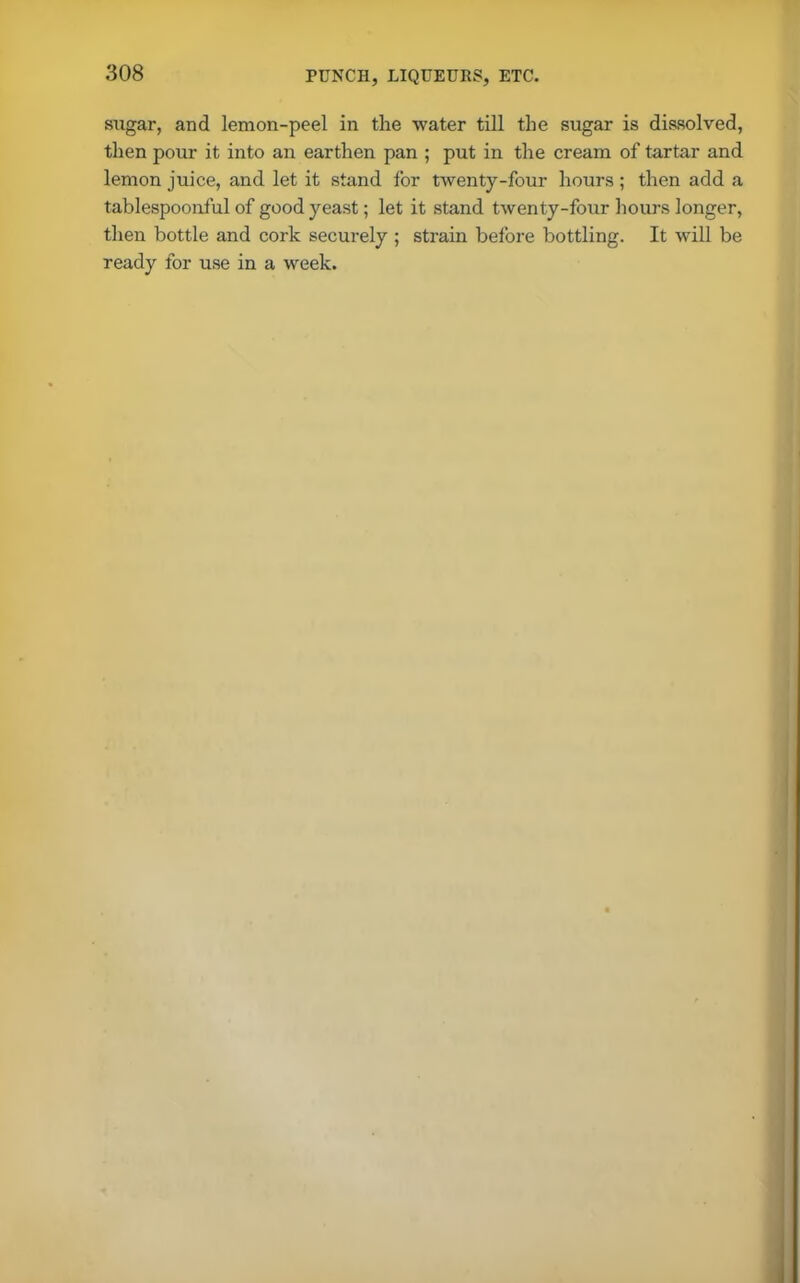 sugar, and lemon-peel in the water till the sugar is dissolved, then pour it into an earthen pan ; put in the cream of tartar and lemon juice, and let it stand for twenty-four hours; then add a tablespoonful of good yeast; let it stand twenty-four hours longer, then bottle and cork securely ; strain before bottling. It will be ready for use in a week.