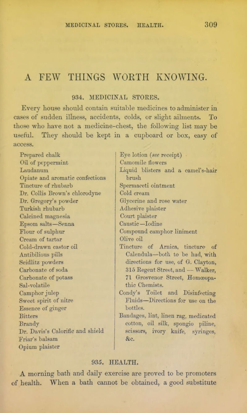 A FEW THINGS WORTH KNOWING. 934. MEDICINAL STORES. Every house should contain suitable medicines to administer in cases of sudden illness, accidents, colds, or slight ailments. To those who have not a medicine-chest, the following list may be useful. They should be kept in a cupboard or box, easy of access. Prepared chalk Oil of peppermint Laudanum Opiate and aromatic confections Tincture of rhubarb Dr. Collis Brown’s chlorodyne Dr. Gregory’s powder Turkish rhubarb Calcined magnesia Epsom salts—Senna Flour of sulphur Cream of tartar Cold-drawn castor oil Antibilious pills Seidlitz powders Carbonate of soda Carbonate of potass Sal-volatile Camphor julep Sweet spirit of nitre Essence of ginger Bitters Brandy Dr. Davis’s Calorific and shield Friar’s balsam Opium plaister Eye lotion (see receipt) Camomile flowers Liquid blisters and a camel’s-hair brush Spermaceti ointment Cold cream Glycerine and rose water Adhesive plaister Court plaister Caustic —Iodine Compound camphor liniment Olive oil Tincture of Arnica, tincture of Calendula—both to be had, with directions for use, of G. Clayton, 315 Regent Street, and — Walker, 71 Grosvenor Street, Homoeopa- thic Chemists. Condy’s Toilet and Disinfecting Fluids—Directions for use on the bottles. Bandages, lint, linen rag, medicated cotton, oil silk, spongio piline, scissors, ivory knife, syringes, &c. 935. HEALTH. A morning bath and daily exercise are proved to be promoters of health. When a bath cannot be obtained, a good substitute