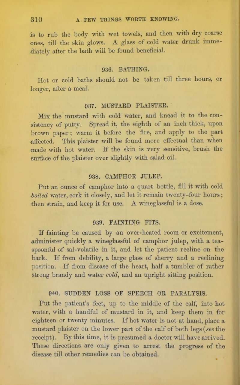 is to rub the body with wet towels, and then with dry coarse ones, till the skin glows. A glass of cold water drunk imme- diately after the bath will be found beneficial. 936. BATHING. Hot or cold baths should not be taken till three hours, or longer, after a meal. 937. MUSTARD PLAISTER. Mix the mustard with cold water, and knead it to the con- sistency of putty. Spread it, the eighth of an inch thick, upon brown paper ; warm it before the fire, and apply to the part affected. This plaister will be found more effectual than when made with hot water. If the skin is very sensitive, brush the surface of the plaister over slightly with salad oil. 938. CAMPHOR JULEP. Put an ounce of camphor into a quart bottle, fill it with cold boiled water, cork it closely, and let it remain twenty-four hours; then strain, and keep it for use. A wineglassful is a dose. 939. FAINTING FITS. If fainting be caused by an over-heated room or excitement, administer quickly a wineglassful of camphor julep, with a tea- spoonful of sal-volatile in it, and let the patient recline on the back. If from debility, a large glass of shei’ry and a reclining position. If from disease of the heart, half a tumbler of rather strong brandy and water cold, and an upright sitting position. 940. SUDDEN LOSS OF SPEECH OR PARALYSIS. Put the patient’s feet, up to the middle of the calf, into hot water, with a handful of mustard in it, and keep them in for eighteen or twenty minutes. If hot water is not at hand, place a mustard plaister on the lower part of the calf of both legs (see the receipt). By this time, it is presumed a doctor will have arrived. These directions are only given to arrest the progress of the disease till other remedies can be obtained.