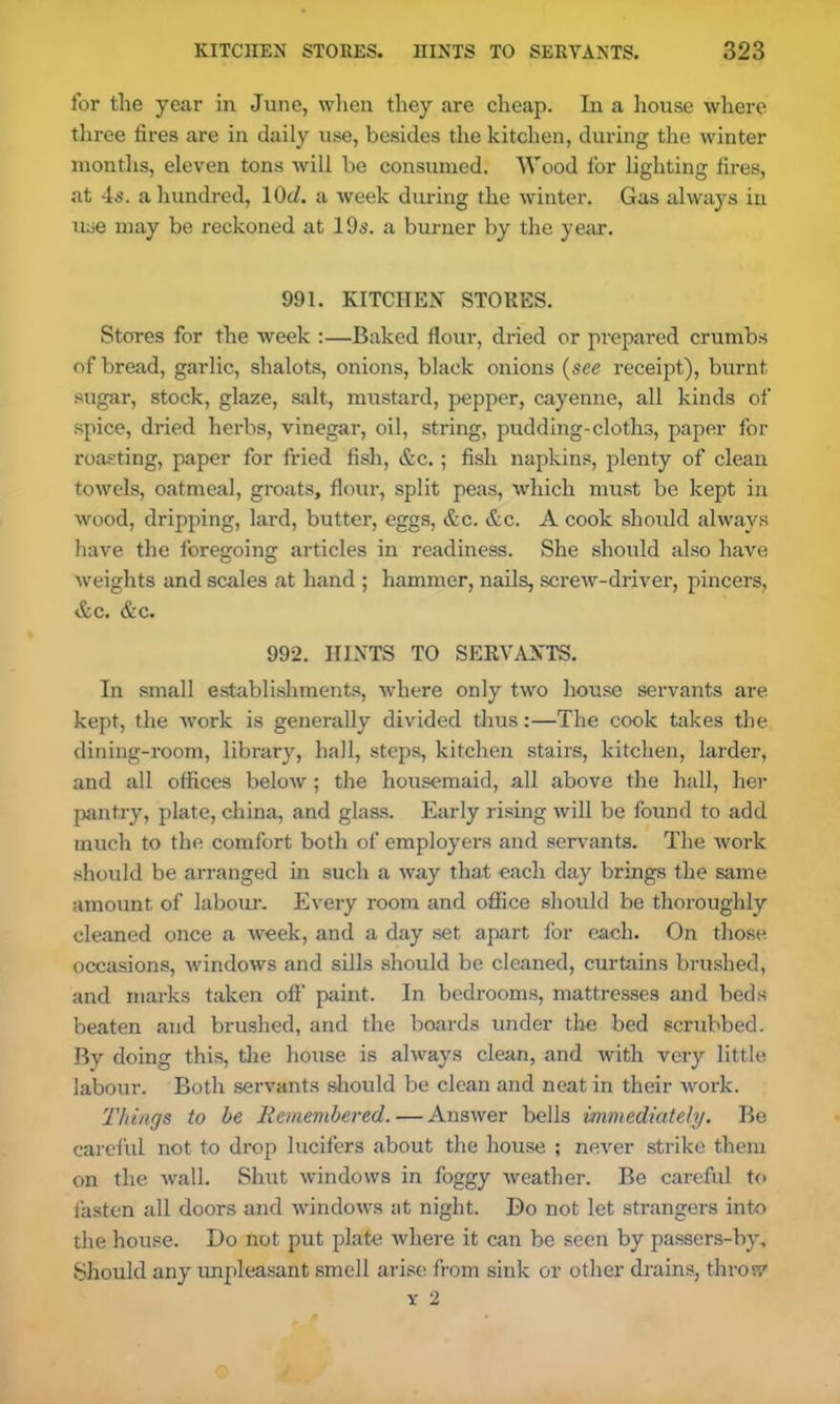 for the year in June, when they are cheap. In a house where three fires are in daily use, besides the kitchen, during the winter months, eleven tons will be consumed. Wood for lighting fires, at 4s. a hundred, 1(M. a week during the winter. Gas always in use may be reckoned at 19s. a burner by the year. 991. KITCHEN STORES. Stores for the week :—Baked flour, dried or prepared crumbs of bread, garlic, shalots, onions, black onions (see receipt), burnt sugar, stock, glaze, salt, mustard, pepper, cayenne, all kinds of spice, dried herbs, vinegar, oil, string, pudding-cloths, paper for roasting, paper for fried fish, &c.; fish napkins, plenty of clean towels, oatmeal, groats, flour, split peas, which must be kept in wood, dripping, lard, butter, eggs, &c. &c. A cook should always have the foregoing articles in readiness. She should also have weights and scales at hand ; hammer, nails, screw-driver, pincers, &c. &c. 992. HINTS TO SERVANTS. In small establishments, where only two house servants are kept, the work is generally divided thus:—The cook takes the dining-room, library, hall, steps, kitchen stairs, kitchen, larder, and all offices below; the housemaid, all above the hall, her pantry, plate, china, and glass. Early rising will be found to add much to the comfort both of employers and servants. The work should be arranged in such a way that each day brings the same amount of labour. Every room and office should be thoroughly cleaned once a week, and a day set apart for each. On those occasions, Avindows and sills should be cleaned, curtains brushed, and marks taken off print. In bedrooms, mattresses and beds beaten and brushed, and the boards under the bed scrubbed. By doing this, the house is always clean, and with very little labour. Both servants should be clean and neat in their work. Things to be Remembered. — Answer bells immediately. Be careful not to drop lucifers about the house ; never strike them on the wall. Shut windows in foggy weather. Be careful to fasten all doors and windows at night. Do not let strangers into the house. Do not put plate where it can be seen by passers-by. Should any unpleasant smell arise from sink or other drains, throw y 2