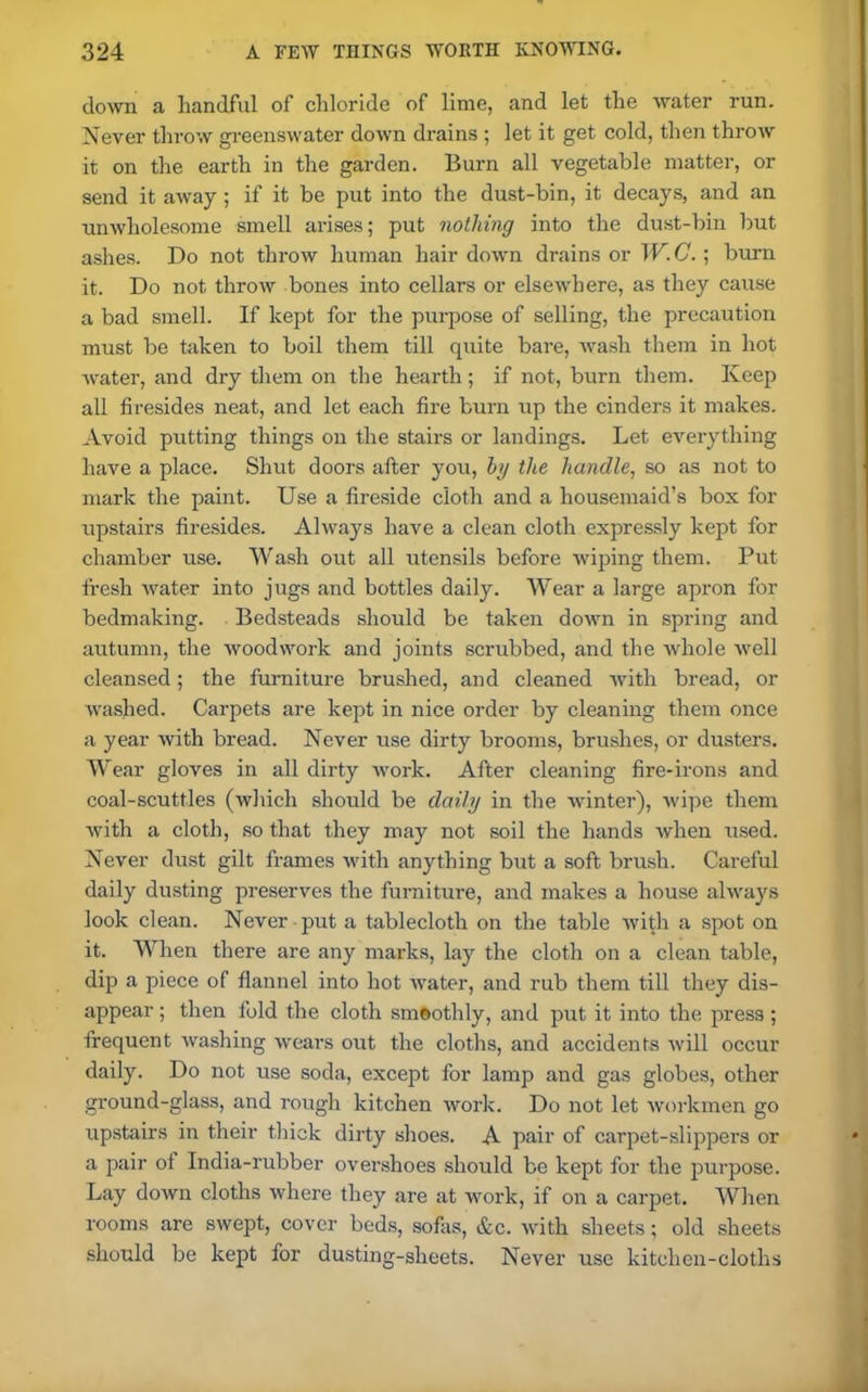 down a handful of chloride of lime, and let the water run. Never throw greenswater down drains ; let it get cold, then throw it on the earth in the garden. Burn all vegetable matter, or send it away ; if it be put into the dust-bin, it decays, and an unwholesome smell arises; put nothing into the dust-bin but ashes. Do not throw human hair down drains or W.C. ; burn it. Do not throw bones into cellars or elsewhere, as they cause a bad smell. If kept for the purpose of selling, the precaution must be taken to boil them till quite bare, wash them in hot water, and dry them on the hearth; if not, burn them. Keep all firesides neat, and let each fire burn up the cinders it makes. Avoid putting things on the stairs or landings. Let everything have a place. Shut doors after you, by the handle, so as not to mark the paint. Use a fireside cloth and a housemaid’s box for upstairs firesides. Always have a clean cloth expressly kept for chamber use. Wash out all utensils before wiping them. Put fresh water into jugs and bottles daily. Wear a large apron for bedmaking. Bedsteads should be taken down in spring and autumn, the woodwork and joints scrubbed, and the whole well cleansed; the furniture brushed, and cleaned with bread, or washed. Carpets are kept in nice order by cleaning them once a year with bread. Never use dirty brooms, brushes, or dusters. Wear gloves in all dirty work. After cleaning fire-irons and coal-scuttles (which should be daily in the winter), wipe them with a cloth, so that they may not soil the hands when used. Never dust gilt frames with anything but a soft brush. Careful daily dusting preserves the furniture, and makes a house always look clean. Never put a tablecloth on the table with a spot on it. When there are any marks, lay the cloth on a clean table, dip a piece of flannel into hot water, and rub them till they dis- appear ; then fold the cloth smoothly, and put it into the press ; frequent washing wears out the cloths, and accidents will occur daily. Do not use soda, except for lamp and gas globes, other ground-glass, and rough kitchen work. Do not let workmen go upstairs in their thick dirty shoes. A pair of carpet-slippers or a pair of India-rubber overshoes should be kept for the purpose. Lay down cloths where they are at work, if on a carpet. When rooms are swept, cover beds, sofas, &c. with sheets; old sheets should be kept for dusting-sheets. Never use kitchen-cloths