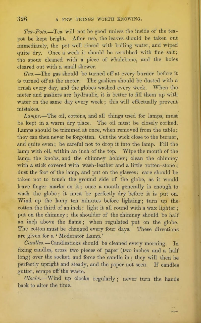 Tea-Pots.—Tea will not be good unless the inside of the tea- pot be kept bright. After use, the leaves should be taken out immediately, the pot well rinsed with boiling water, and wiped quite dry. Once a week it should be scrubbed with fine salt; the spout cleaned with a piece of whalebone, and the holes cleared out with a small skewer. Gas.—The gas should be turned off at every burner before it is turned off at the meter. The gasliers should be dusted with a brush every day, and the globes washed every week. When the meter and gasliers are hydraulic, it is better to fill them up with water on the same day every week ; this will effectually prevent mistakes. Lamps.—The oil, cottons, and all things used for lamps, must be kept in a warm dry place. The oil must be closely corked. Lamps should be trimmed at once, when removed from the table; they can then never be forgotten. Cut the wick close to the burner, and quite even; be careful not to drop it into the lamp. Fill the lamp with oil, within an inch of the top. Wipe the mouth of the lamp, the knobs, and the chimney holder; clean the chimney with a stick covered with wash-leather and a little rotten-stone ; dust the foot of the lamp, and put on the glasses; care should be taken not to touch the ground side of the globe, as it would leave finger marks on it; once a month generally is enough to wash the globe ; it must be perfectly dry before it is put on. Wind up the lamp ten minutes before lighting; turn up the cotton the third of an inch ; light it all round with a wax lighter; put on the chimney ; the shoulder of the chimney should be half an inch above the flame; when regulated put on the globe. The cotton must be changed every four days. These directions are given for a 1 Moderator Lamp.’ Candles.—Candlesticks should be cleaned every morning. In fixing candles, cross two pieces of paper (two inches and a half long) over the socket, and force the candle in ; they will then be perfectly upright and steady, and the paper not seen. If candles gutter, scrape off the waste. Clocks.—Wind up clocks regularly ; never turn the hands back to alter the time.