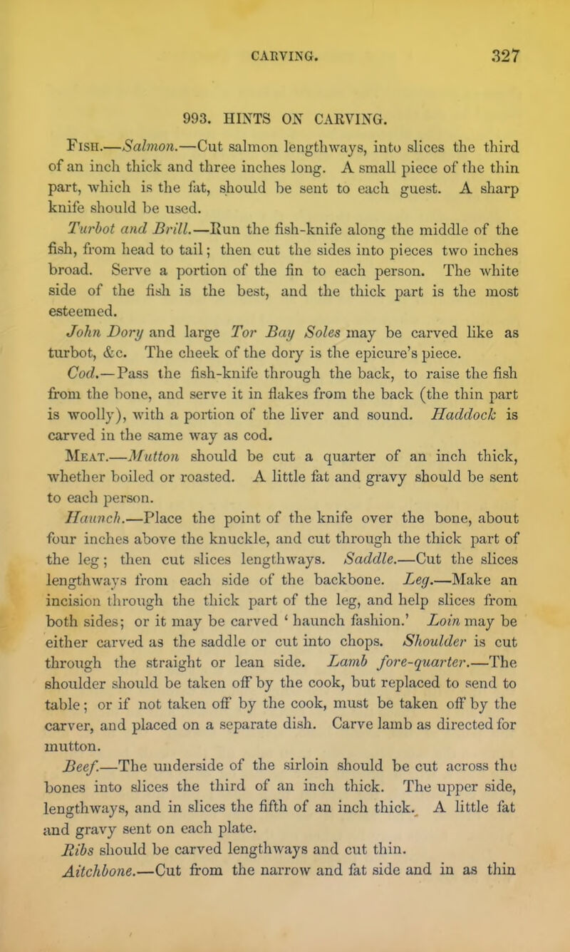 993. HINTS ON CARVING. Fisn.—Salmon.—Cut salmon lengthways, into slices the third of an inch thick and three inches long. A small piece of the thin part, which is the fat, should be sent to each guest. A sharp knife should be used. Turbot and Brill.—Run the fish-knife along the middle of the fish, from head to tail; then cut the sides into pieces two inches broad. Serve a portion of the fin to each person. The white side of the fish is the best, and the thick part is the most esteemed. John Dory and large Tor Bay Soles may be carved like as turbot, &c. The cheek of the dory is the epicure’s piece. Cod.—Pass the fish-knife through the back, to raise the fish from the bone, and serve it in flakes from the back (the thin part is woolly), with a portion of the liver and sound. Haddock is carved in the same way as cod. Meat.—Mutton should be cut a quarter of an inch thick, whether boiled or roasted. A little fat and gravy should be sent to each person. Haunch.—Place the point of the knife over the bone, about four inches above the knuckle, and cut through the thick part of the leg; then cut slices lengthways. Saddle.—Cut the slices lengthways from each side of the backbone. Leg.—Make an incision through the thick part of the leg, and help slices from both sides; or it may be carved ‘ haunch fashion.’ Loin may be either carved as the saddle or cut into chops. Shoulder is cut through the straight or lean side. Lamb fore-quarter.—The shoulder should be taken off by the cook, but replaced to send to table; or if not taken off by the cook, must be taken off by the carver, and placed on a separate dish. Carve lamb as directed for mutton. Beef.—The underside of the sirloin should be cut across the bones into slices the third of an inch thick. The upper side, lengthways, and in slices the fifth of an inch thick. A little fat and gravy sent on each plate. Ribs should be carved lengthways and cut thin. Aitchbone.—Cut from the narrow and fat side and in as thin