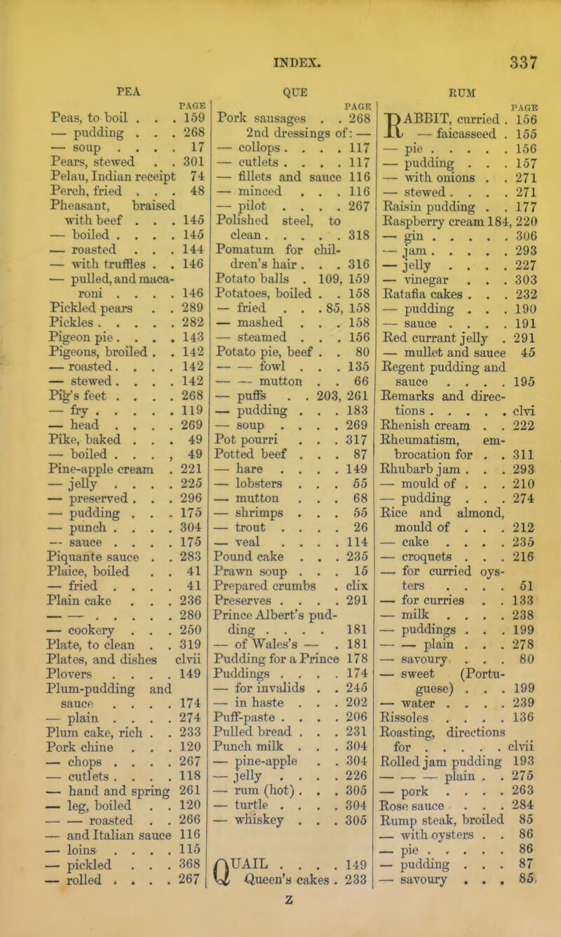 PEA PAGE Peas, to boil . . . 159 — pudding . . . 268 — soup . . . . 17 Pears, stewed . . 301 Pelau, Indian receipt 74 Perch, fried . . . 48 Pheasant, braised with beef . . . 145 — boiled . . . . 145 — roasted . . . 144 — with truffles . . 146 — pulled, and maca- roni . . . . 146 Pickled pears . . 289 Pickles 282 Pigeon pie. . . . 143 Pigeons, broiled . . 142 — roasted.... 142 — stewed.... 142 Pi^s feet . . . . 268 — fry 119 — head .... 269 Pike, baked . . . 49 — boiled . . . , 49 Pine-apple cream . 221 — jelly .... 225 — preserved. . . 296 — pudding . . . 175 — punch .... 304 — sauce .... 175 Piquante sauce . . 283 Plaice, boiled . . 41 — fried .... 41 Plain cake . . . 236 280 — cookery . . . 250 Plate, to clean . . 319 Plates, and dishes clvii Plovers .... 149 Plum-pudding and sauce .... 174 — plain .... 274 Plum cake, rich . . 233 Pork chine . . . 120 — chops .... 267 — cutlets .... 118 — hand and spring 261 — leg, boiled . . 120 roasted . . 266 — and Italian sauce 116 — loins .... 115 — pickled . . . 368 — rolled .... 267 QUE PAGE Pork sausages . . 268 2nd dressings of: — — collops .... 117 — outlets .... 117 — fillets and sauce 116 — minced . , 116 — pilot . . , , 267 Polished steel, to clean. . . 318 Pomatum for chil- dren’s hair. 4 # 316 Potato balls . 109, 159 Potatoes, boiled # m 158 — fried . . .85, 158 — mashed # # 158 — steamed . 156 Potato pie, beef # # 80 fowl . # # 135 mutton . # 66 — puffs . . 203, 261 — pudding . . • 183 — soup . . . . 269 Pot pourri • , 317 Potted beef . # . 87 — hare . . # # 149 — lobsters . # # 65 — mutton # . 68 — shrimps . . . 55 — trout . . 26 — veal . . . # 114 Pound cake # # 235 Prawn soup . • . 15 Prepared crumbs clix Preserves . . • 291 Prince Albert’s pud- ding .... 181 — of Wales’s — . 181 Pudding for a Prince 178 Puddings . . . .174 — for invalids . . 245 — in haste . . . 202 Puff-paste .... 206 Pulled bread . . .231 Punch milk . . . 304 — pine-apple . . 304 — jelly .... 226 — rum (hot). . . 305 — turtle .... 304 — whiskey . . . 305 Quail .... 149 Queen's cakes . 233 RUM PAGE ABBIT, curried . 156 — faicasseed . 155 — pie 156 — pudding . . .157 — with onions . .271 — stewed.... 271 Raisin pudding . .177 Raspberry cream 184, 220 — gin 306 — jam 293 — jelly .... 227 — vinegar . . . 303 Ratafia cakes . . . 232 — pudding . . .190 — sauce .... 191 Red currant jelly . 291 — mullet and sauce 45 Regent pudding and sauce .... 195 Remarks and direc- tions ..... clvi Rhenish cream . . 222 Rheumatism, em- brocation for . .311 Rhubarb jam. . . 293 — mould of . . . 210 — pudding . . .274 Rice and almond, mould of . . . 212 — cake .... 235 — croquets . . .216 — for curried oys- ters .... 51 — for curries . .133 — milk .... 238 — puddings . . . 199 plain . . . 278 — savoury . . . 80 — sweet (Portu- guese) . . . 199 — water .... 239 Rissoles . . . .136 Roasting, directions for clvii Rolled jam piidding 193 plain . .275 — pork .... 263 Rose sauce ... 284 Rump steak, broiled 85 — with oysters . . 86 — pie 86 — pudding ... 87 — savoury ... 85 z