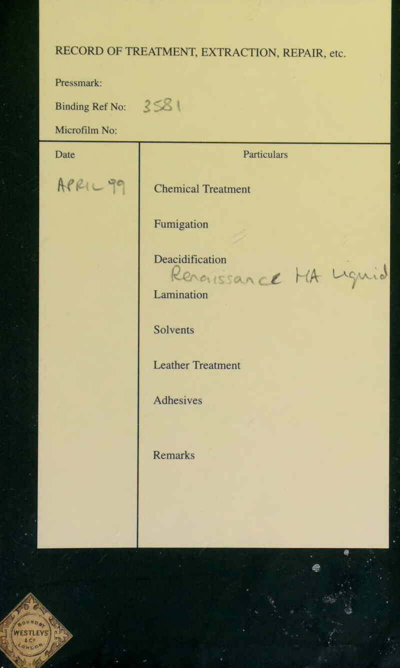 RECORD OF TREATMENT, EXTRACTION, REPAIR, etc. Pressmark: Binding Ref No: Microfilm No: Date Particulars Chemical Treatment Fumigation Deacidification (sva* <_.£ NA Lamination Solvents Leather Treatment Adhesives Remarks