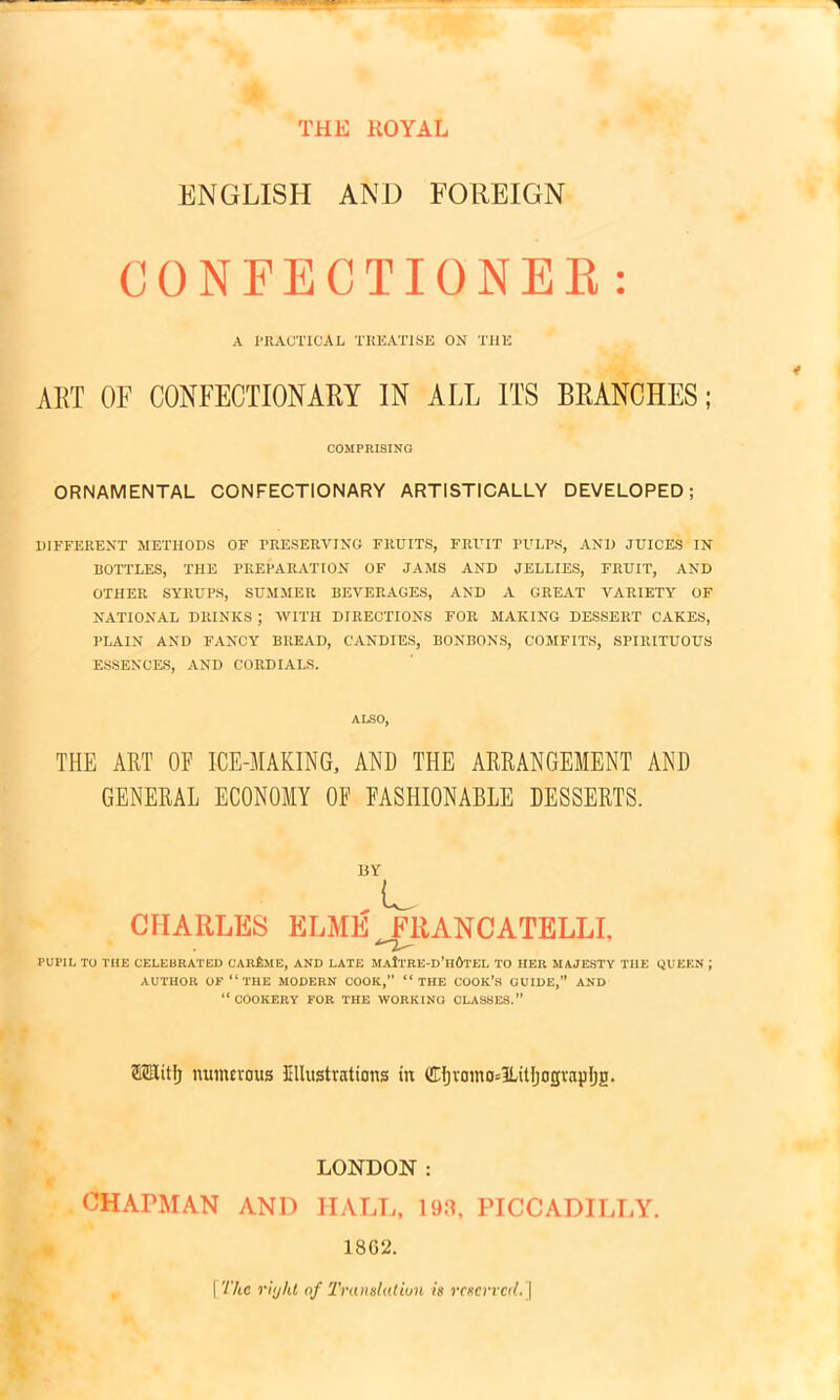 THE ROYAL ENGLISH AND FOREIGN CONFECTIONER: A PRACTICAL TREATISE ON THE ART OF CONFECTIONARY IN ALL ITS BRANCHES; COMPRISING ORNAMENTAL CONFECTIONARY ARTISTICALLY DEVELOPED; DIFFERENT METHODS OF PRESERVING FRUITS, FRUIT PULPS, AND JUICES IN BOTTLES, THE PREPARATION OF JAMS AND JELLIES, FRUIT, AND OTHER SYRUPS, SUMMER BEVERAGES, AND A GREAT VARIETY OF NATIONAL DRINKS ; WITH DIRECTIONS FOR MAKING DESSERT OAKES, PLAIN AND FANCY BREAD, CANDIES, BONBONS, COMFITS, SPIRITUOUS ESSENCES, AND CORDIALS. ALSO, THE ART OF ICE-MAKING, AND THE ARRANGEMENT AND GENERAL ECONOMY OF FASHIONABLE DESSERTS. CHARLES ELME FRANCATELLI, PUPIL TO THE CELEBRATED CARfAlE, AND LATE MaItRE-d’hOtEL TO HER MAJESTY THE QUEEN J AUTHOR OF “ THE MODERN COOK,” “ THE COOK’S GUIDE,” AND “COOKERY FOR THE WORKING CLASSES.” ftSHitlj numerous Kllustrations in Cljvamo^lUtljogvapljji. LONDON ; CHAPMAN AND HALL, 193, PICCADILLY. 18G2. [The riijht of Translation is reserved.]