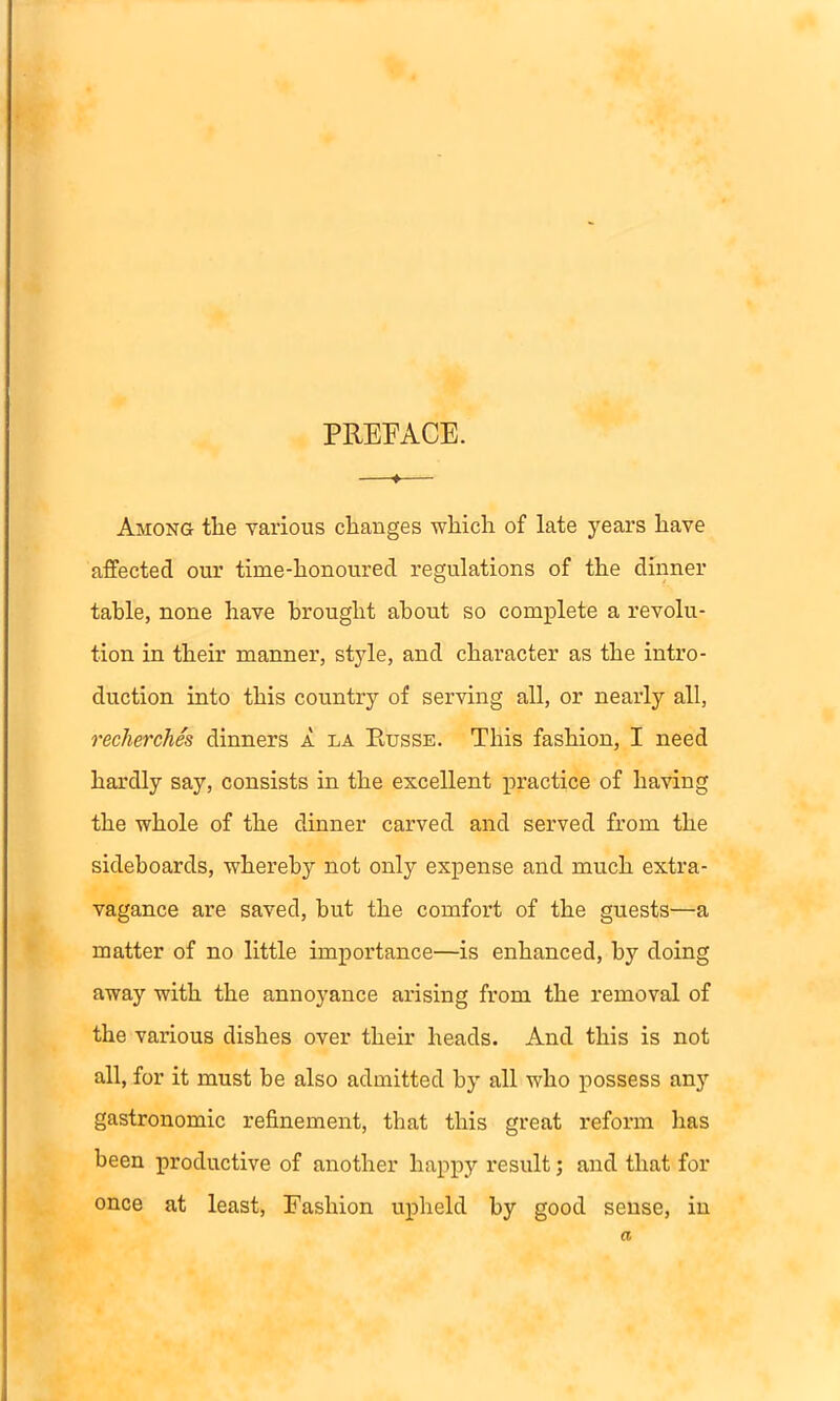 PREFACE. ♦ Among the various changes which of late years have affected our time-honoured regulations of the dinner table, none have brought about so complete a revolu- tion in their manner, style, and character as the intro- duction into this country of serving all, or nearly all, recherches dinners a la Russe. This fashion, I need hardly say, consists in the excellent practice of having the whole of the dinner carved and served from the sideboards, whereby not only expense and much extra- vagance are saved, hut the comfort of the guests—a matter of no little importance—is enhanced, by doing away with the annoyance arising from the removal of the various dishes over their heads. And this is not all, for it must be also admitted by all who possess any gastronomic refinement, that this great reform lias been productive of another happy result; and that for once at least, Fashion upheld by good sense, in a