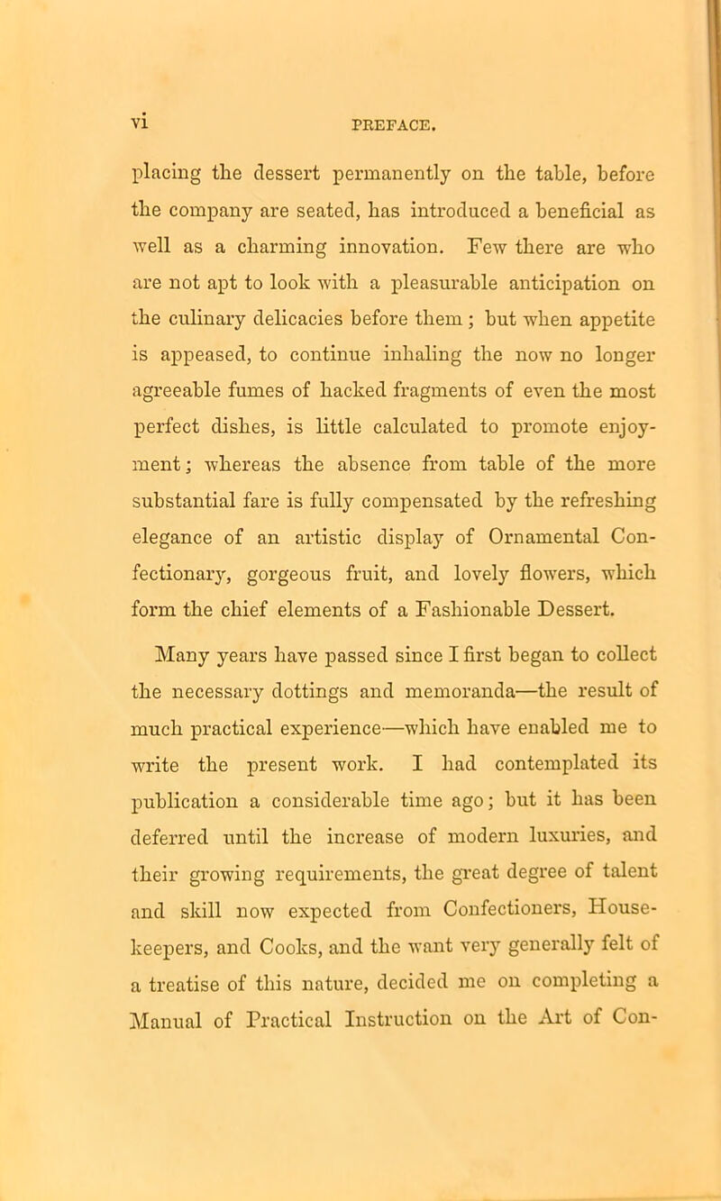 placing the dessert permanently on the table, before the company are seated, has introduced a beneficial as well as a charming innovation. Few there are who are not apt to look with a pleasurable anticipation on the culinary delicacies before them ; but when appetite is appeased, to continue inhaling the now no longer agreeable fumes of hacked fragments of even the most perfect dishes, is little calculated to promote enjoy- ment ; whereas the absence from table of the more substantial fare is fully compensated by the refreshing elegance of an artistic display of Ornamental Con- fectionary, gorgeous fruit, and lovely flowers, which form the chief elements of a Fashionable Dessert. Many years have passed since I first began to collect the necessary dottings and memoranda—the result of much practical experience—which have enabled me to write the present work. I had contemplated its publication a considerable time ago; but it has been deferred until the increase of modern luxuries, and their growing requirements, the great degree of talent and skill now expected from Confectioners, House- keepers, and Cooks, and the want very generally felt of a treatise of this nature, decided me on completing a Manual of Practical Instruction on the Art of Con-