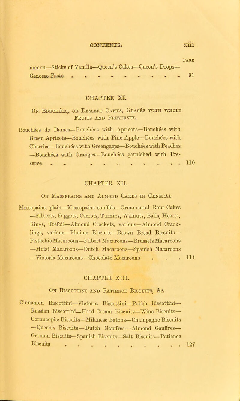 PAGE namon—Sticks of Vanilla—Queen’s Cakes—Queen’s Drops— Genoese Paste .91 CHAPTER XI. On Bouchees, or Dessert Cares, Graces with whole Bruits and Preserves. Bouchdes de Dames—Bouchees with Apricots—Bouchdes with. Green Apricots—Bouchdes with Pine-Apple—Bouchdes with Cherries—Bouchdes with Greengages—Bouchees with Peaches —Bouchdes with Oranges—Bouchdes garnished with Pre- serve - ......... 110 CHAPTER XII. On Massepains and Almond Cares in General. Massepains, plain—Massepains souffles—Ornamental Rout Cakes —Filberts, Faggots, Carrots, Turnips, Walnuts, Balls, Hearts, Rings, Trefoil—Almond Crockets, various—Almond Crack- lings, various—Rheims Biscuits—Brown Bread Biscuits— Pistachio Macaroons —Filbert Macaroons—Brussels Macaroons —Moist Macaroons—Dutch Macaroons—Spanish Macaroons —Victoria Macaroons—Chocolate Macaroons . . .114 CHAPTER XIII. On Biscottini and Patience Biscuits, &c. Cinnamon Biscottini—Victoria Biscottini—Polish Biscottini— Russian Biscottini—Hard Cream Biscuits—Wine Biscuits— Comucopise Biscuits—Milanese Batons—Champagne Biscuits —Queen’s Biscuits—Dutch Gauffres—Almond Gauffres— German Biscuits—Spanish Biscuits—Salt Biscuits—Patience Biscuits 127