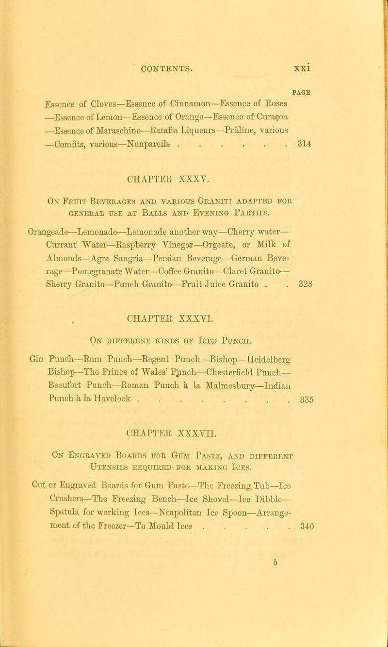 PAGE Essence of Cloves—Essence of Cinnamon—Essence of Roses —Essence of Lemon—Essence of Orange—Essence of Cura$oa —Essence of Maraschino—Ratafia Liqueurs—Praline, various —Comfits, various—Nonpareils . . . . . .314 CHAPTER XXXV. On Fruit Beverages and various Graniti adapted for GENERAL USE AT BALLS AND EVENING PARTIES. Orangeade—Lemonade—Lemonade another way—Cherry water— Currant Water—Raspberry Vinegar—Orgeate, or Milk of Almonds—Agra Sangria—Persian Beverage—-German Beve- rage—Pomegranate Water—Coffee Granito—Claret Granito— Sherry Granito—Punch Granito—Fruit Juice Granito . . 328 CHAPTER XXXVI. On different kinds of Iced Punch. Gin Punch—Rum Punch—Regent Punch—Bishop—Heidelberg Bishop—The Prince of Wales’ Pimch—Chesterfield Punch— Beaufort Punch-—Roman Punch h la Malmesbury—Indian Punch h la Havelock 335 CHAPTER XXXVII. On Engraved Boards for Gum Paste, and different Utensils required for making Ices. Cut or Engraved Boards for Gum Paste—The Freezing Tub—Ice Crushers—The Freezing Bench—Ice Shovel—Ice Dibble— Spatula for working Ices—Neapolitan Ice Spoon—Arrange- ment of the Freezer—To Mould Ices ..... 340 b