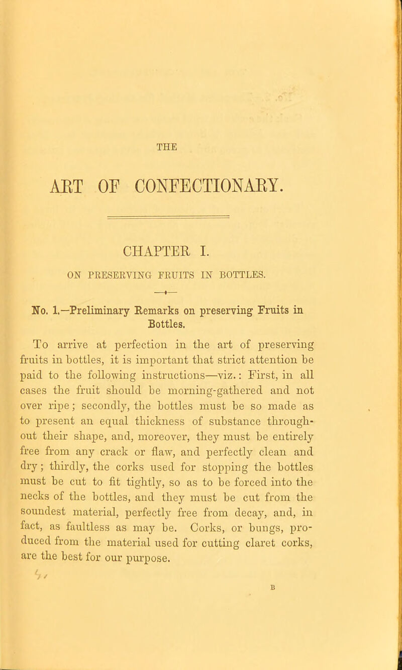 THE ART OF CONFECTIONARY. CHAPTER I. ON PRESERVING FRUITS IN BOTTLES. No. 1.—Preliminary Remarks on preserving1 Fruits in Bottles. To arrive at perfection in tlie art of preserving fruits in bottles, it is important that strict attention be paid to the following instructions—viz.: First, in all cases the fruit should be morning-gathered and not over ripe; secondly, the bottles must be so made as to present an equal thickness of substance through- out their shape, and, moreover, they must he entirely free from any crack or flaw, and perfectly clean and dry; thirdly, the corks used for stopping the bottles must he cut to fit tightly, so as to be forced into the necks of the bottles, and they must he cut from the soundest material, perfectly free from decay, and, in fact, as faultless as may he. Corks, or bungs, pro- duced from the material used for cutting claret corks, are the best for our purpose. B
