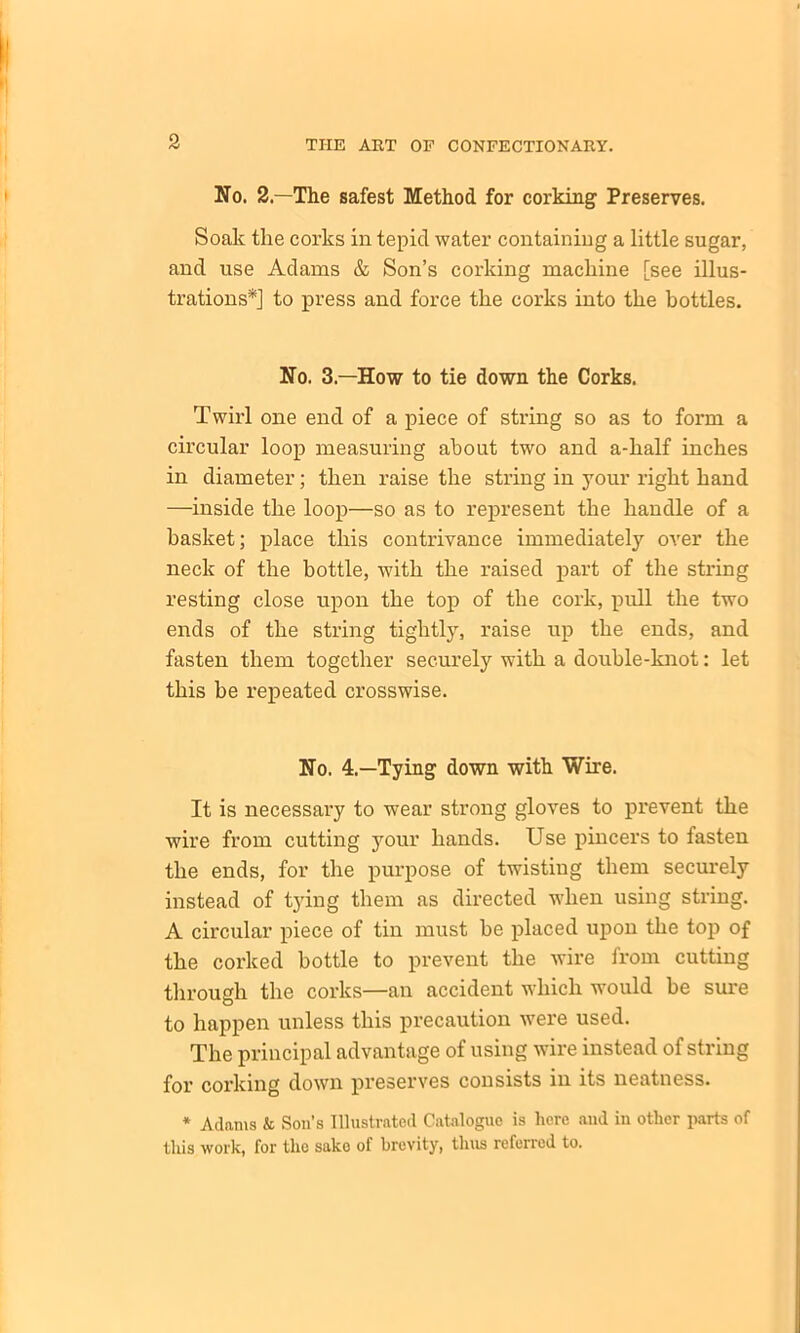 No. 2—The safest Method for corking1 Preserves. Soak the corks in tepid water containing a little sugar, and use Adams & Son’s corking machine [see illus- trations*] to press and force the corks into the bottles. No. 3—How to tie down the Corks. Twirl one end of a piece of string so as to form a circular loop measuring about two and a-half inches in diameter; then raise the string in your right hand —inside the loop—so as to represent the handle of a basket; place this contrivance immediately over the neck of the bottle, with the raised part of the string resting close upon the top of the cork, pull the two ends of the string tightly, raise up the ends, and fasten them together securely with a double-knot: let this he repeated crosswise. No. 4.—Tying down with Wire. It is necessary to wear strong gloves to prevent the wire from cutting your hands. Use pincers to fasten the ends, for the purpose of twistiug them securely instead of t3ring them as directed when using string. A circular piece of tin must he placed upon the top of the corked bottle to prevent the wire from cutting through the corks—an accident which would be sure to happen unless this precaution were used. The principal advantage of using wire instead of string for corking down preserves consists in its neatness. * Adams k Son’s Illustrated Catalogue is here and in other parts of this work, for the sake of brevity, thus referred to.