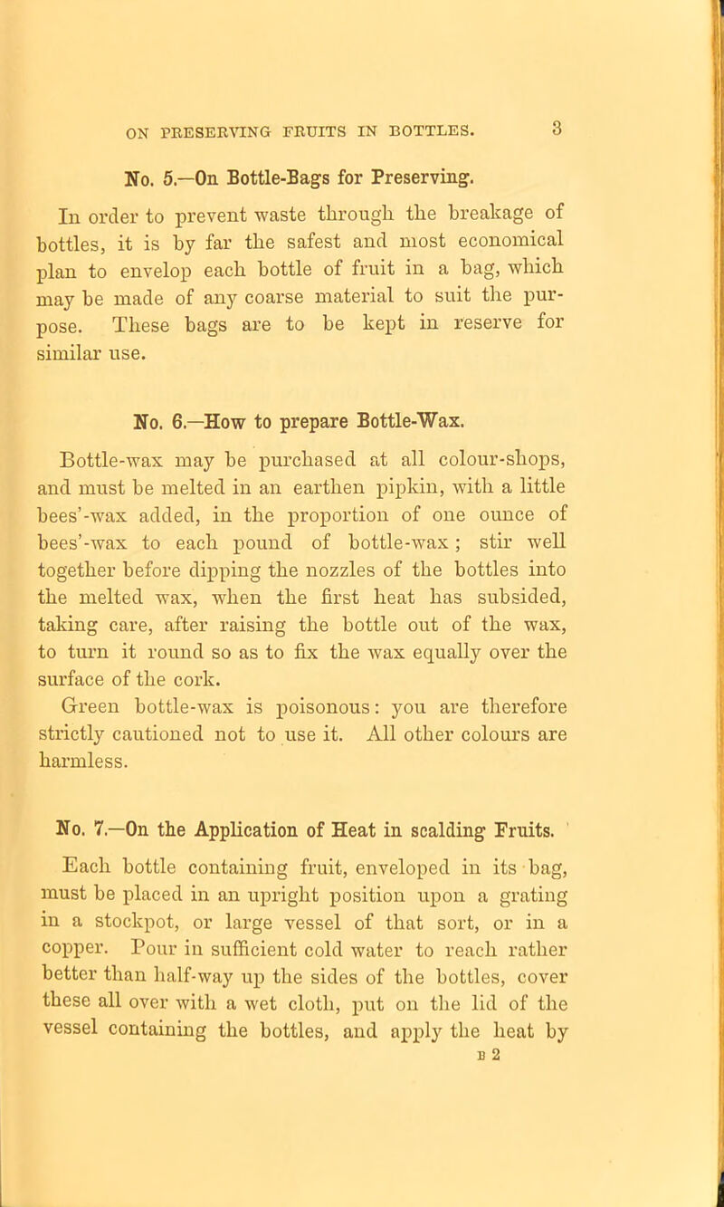 3 No. 5— On Bottle-Bags for Preserving. In order to prevent waste through the breakage of bottles, it is by far the safest and most economical plan to envelop each bottle of fruit in a hag, which may he made of any coarse material to suit the pur- pose. These bags are to be kept in reserve for similar use. No. 6.—How to prepare Bottle-Wax. Bottle-wax may be purchased at all colour-shops, and must be melted in an earthen pipkin, with a little hees’-wax added, in the proportion of one ounce of bees’-wax to each pound of bottle-wax; stir well together before dipping the nozzles of the bottles into the melted wax, when the first heat has subsided, taking care, after raising the bottle out of the wax, to turn it round so as to fix the wax equally over the surface of the cork. Green bottle-wax is poisonous: you are therefore strictly cautioned not to use it. All other colours are harmless. No. 7.—On the Application of Heat in scalding Fruits. Each bottle containing fruit, enveloped in its bag, must be placed in an upright position upon a grating in a stockpot, or large vessel of that sort, or in a copper. Pour in sufficient cold water to reach rather better than half-way up the sides of the bottles, cover these all over with a wet cloth, put on the lid of the vessel containing the bottles, and apply the heat by