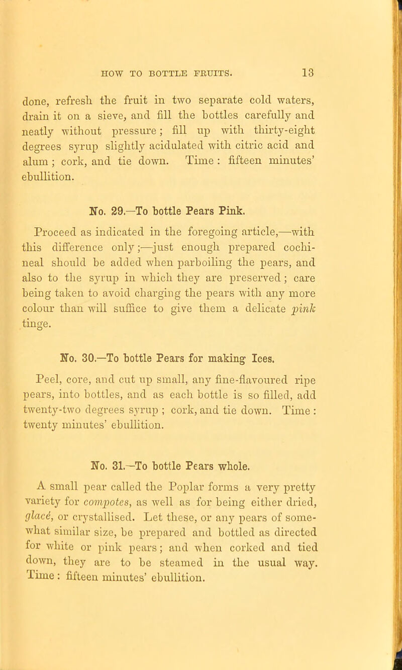 done, refresh the fruit in two separate cold waters, drain it on a sieve, and fill the bottles carefully and neatly without pressure; fill up with thirty-eight degrees syrup slightly acidulated with citric acid and alum; cork, and tie down. Time : fifteen minutes’ ebullition. Kb. 29—To bottle Pears Pink. Proceed as indicated in the foregoing article,—with this difference only;—just enough prepared cochi- neal should he added when parboiling the pears, and also to the syrup in which they are preserved; care being taken to avoid charging the pears with any more colour than will suffice to give them a delicate pink tinge. Ko. 30— To bottle Pears for making Ices. Peel, core, and cut up small, any fine-flavoured ripe pears, into bottles, and as each bottle is so filled, add twenty-two degrees syrup ; cork, and tie down. Time : twenty minutes’ ebullition. Ko. 31—To bottle Pears whole. A small pear called the Poplar forms a very pretty variety for compotes, as well as for being either dried, glacd, or crystallised. Let these, or any pears of some- what similar size, be prepared and bottled as directed for white or pink pears; and when corked and tied down, they are to be steamed in the usual way. Time : fifteen minutes’ ebullition.