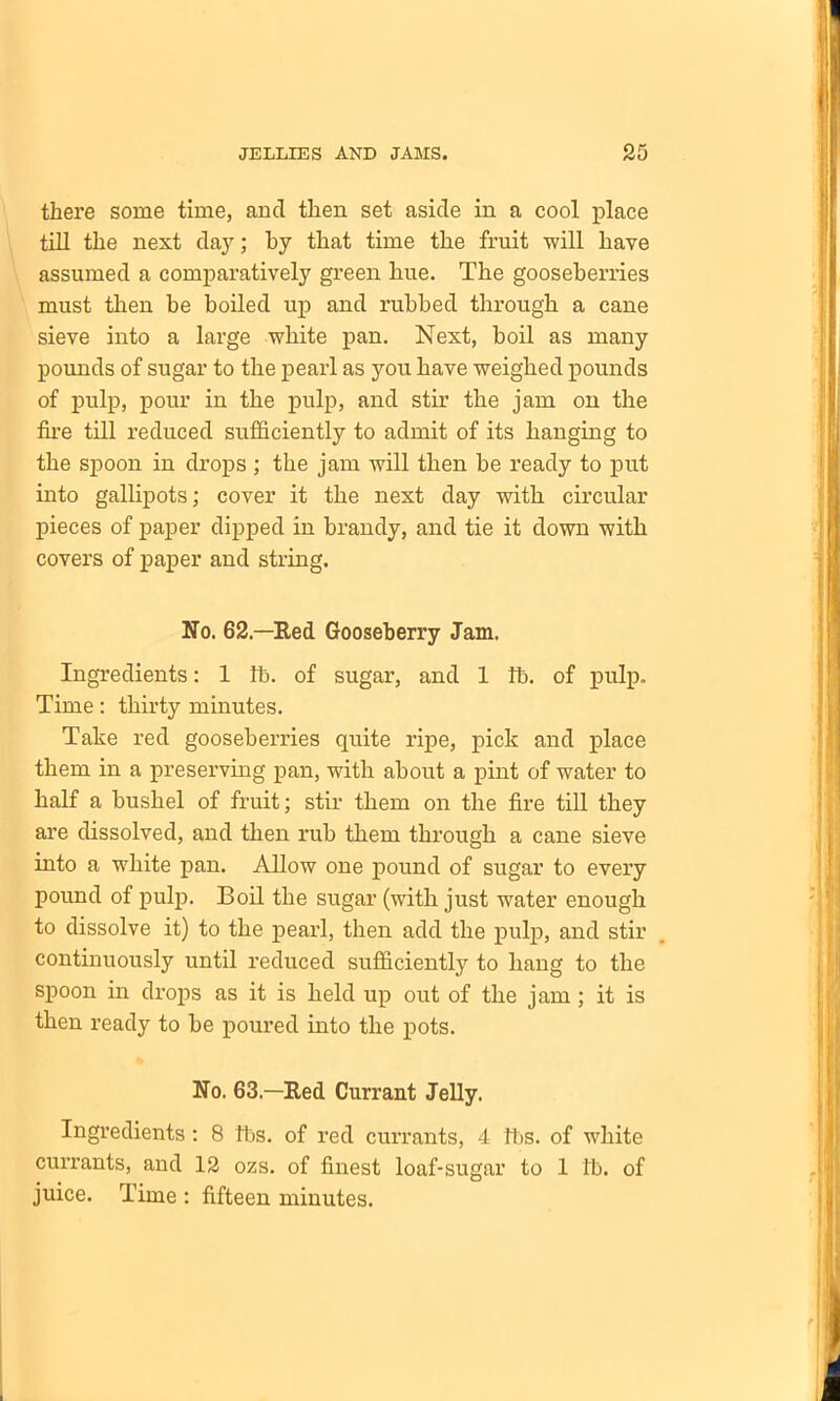 there some time, and then set aside in a cool place till the next day; by that time the fruit will have assumed a comparatively green hue. The gooseberries must then be boiled up and rubbed through a cane sieve into a large white pan. Next, boil as many pounds of sugar to the pearl as you have weighed pounds of pulp, pour in the pulp, and stir the jam on the fire till reduced sufficiently to admit of its hanging to the spoon in drops ; the jam will then be ready to put into gallipots; cover it the next day with circular pieces of paper dipped in brandy, and tie it down with covers of paper and string. No. 62—Red Gooseberry Jam. Ingredients: 1 lb. of sugar, and 1 lb. of pulp. Time: thirty minutes. Take red gooseberries quite ripe, pick and place them in a preserving pan, with about a pint of water to half a bushel of fruit; stir them on the fire till they are dissolved, and then rub them through a cane sieve into a white pan. Allow one pound of sugar to every pound of pulp. Boil the sugar (with just water enough to dissolve it) to the pearl, then add the pulp, and stir continuously until reduced sufficiently to hang to the spoon in drops as it is held up out of the jam ; it is then ready to be poured into the pots. No. 63—Red Currant Jelly. Ingredients: 8 lbs. of red currants, 4 lbs. of white currants, and 12 ozs. of finest loaf-sugar to 1 lb. of juice. Time : fifteen minutes.