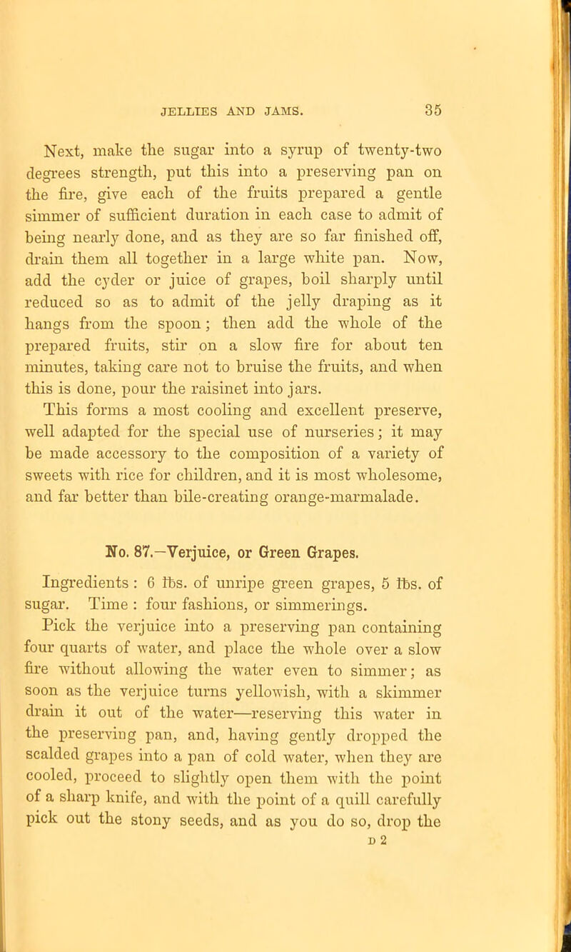 Next, make the sugar into a syrup of twenty-two degrees strength, put this into a preserving pan on the fire, give each of the fruits prepared a gentle simmer of sufficient duration in each case to admit of being nearly done, and as they are so far finished off, drain them all together in a large white pan. Now, add the cyder or juice of grapes, boil sharply until reduced so as to admit of the jelly draping as it hangs from the spoon; then add the whole of the prepared fruits, stir on a slow fire for about ten minutes, taking care not to bruise the fruits, and when this is done, pour the raisinet into jars. This forms a most cooling and excellent preserve, well adapted for the special use of nurseries; it may be made accessory to the composition of a variety of sweets with rice for children, and it is most wholesome, and far better than bile-creating orange-marmalade. No. 87.—Verjuice, or Green Grapes. Ingredients : 6 lbs. of unripe green grapes, 5 lbs. of sugar. Time : four fashions, or simmerings. Pick the verjuice into a preserving pan containing four quarts of water, and place the whole over a slow fire without allowing the water even to simmer; as soon as the verjuice turns yellowish, with a skimmer drain it out of the water—reserving this water in the preserving pan, and, having gently dropped the scalded grapes into a pan of cold water, when they are cooled, proceed to slightly open them with the point of a sharp knife, and with the point of a quill carefully pick out the stony seeds, and as you do so, drop the