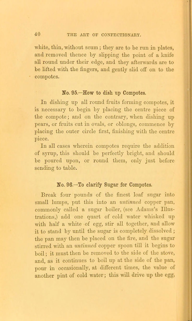 white, tliin, without scum; they are to be run in plates, and removed thence hy slipping the point of a knife all round under their edge, and they afterwards are to he lifted with the fingers, and gently slid off on to the compotes. No. 95.—How to dish up Compotes. In dishing up all round fruits forming compotes, it is necessary to begin by placing the centre piece of the compote; and on the contrary, when dishing up pears, or fruits cut in ovals, or oblongs, commence by placing the outer circle first, finishing with the centre piece. In all cases wherein compotes require the addition of syrup, this should be perfectly bright, and should be poured upon, or round them, only just before sending to table. No. 96—To clarify Sugar for Compotes. Break four pounds of the finest loaf sugar into small lumps, put this into an untinned copper pan, commonly called a sugar boiler, (see Adams’s Illus- trations,) add one quart of cold water whisked up with half a white of egg, stir all together, and allow it to stand by until the sugar is completely dissolved ; the pan may then he placed on the fire, and the sugar stirred with an untinned copper spoon till it begins to boil; it must then be removed to the side of the stove, and, as it continues to boil up at the side of the pan, pour in occasionally, at different times, the value of another pint of cold water; this will drive up the egg,